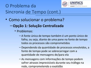 O Problema da
Sincronia de Tempo (cont.)
• Como solucionar o problema?
–Opção 1: Solução Centralizada
• Problemas:
– A fonte única de tempo também é um ponto único de
falha, ou seja, diante de uma pane na fonte de tempo
todos os processos são comprometidos
– Dependendo da quantidade de processos envolvidos, a
fonte de tempo pode se sobrecarregar com a
quantidade de mensagens de/para ela
– As mensagens com informações de tempo podem
sofrer atrasos imprevisíveis durante seu tráfego na
rede, comprometendo a exatidão
 