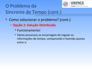 O Problema da
Sincronia de Tempo (cont.)
• Como solucionar o problema? (cont.)
– Opção 2: Solução Distribuída
• Funcionamento:
• Vários processos se encarregam de regular as
informações de tempo, comparando e fazendo ajustes
entre si
 