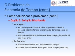O Problema da
Sincronia de Tempo (cont.)
• Como solucionar o problema? (cont.)
– Opção 2: Solução Distribuída
• Vantagem:
– Não há um ponto único de falha. A queda de um único
processo não interfere na sincronização do tempo entre os
demais
– Maior disponibilidade da informação de tempo, já que não há
uma fonte única
• Problemas:
– Maior complexidade para implementar a solução
– Quantidade variável de mensagens (nem sempre previsível)
 