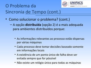 O Problema da
Sincronia de Tempo (cont.)
• Como solucionar o problema? (cont.)
– A opção distribuída (opção 2) é a mais adequada
para ambientes distribuídos porque:
• As informações relevantes ao processo estão dispersas
por várias máquinas
• Cada processo deve tomar decisões baseado somente
em informações locais
• A existência de um ponto único de falha deve ser
evitada sempre que for póssível
• Não existe um relógio único para todas as máquinas
 