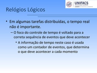 Relógios Lógicos
• Em algumas tarefas distribuídas, o tempo real
não é importante.
– O foco do controle de tempo é voltado para a
correta sequência de eventos que deve acontecer
• A informação de tempo neste caso é usada
como um contador de eventos, que determina
o que deve acontecer a cada momento
 