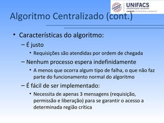 Algoritmo Centralizado (cont.)
• Características do algoritmo:
– É justo
• Requisições são atendidas por ordem de chegada
– Nenhum processo espera indefinidamente
• A menos que ocorra algum tipo de falha, o que não faz
parte do funcionamento normal do algoritmo
– É fácil de ser implementado:
• Necessita de apenas 3 mensagens (requisição,
permissão e liberação) para se garantir o acesso a
determinada região crítica
 