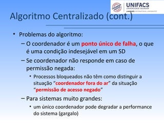 Algoritmo Centralizado (cont.)
• Problemas do algoritmo:
– O coordenador é um ponto único de falha, o que
é uma condição indesejável em um SD
– Se coordenador não responde em caso de
permissão negada:
• Processos bloqueados não têm como distinguir a
situação “coordenador fora do ar” da situação
“permissão de acesso negado”
– Para sistemas muito grandes:
• um único coordenador pode degradar a performance
do sistema (gargalo)
 