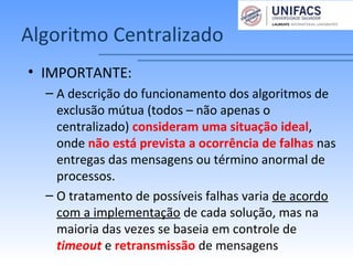 Algoritmo Centralizado
• IMPORTANTE:
– A descrição do funcionamento dos algoritmos de
exclusão mútua (todos – não apenas o
centralizado) consideram uma situação ideal,
onde não está prevista a ocorrência de falhas nas
entregas das mensagens ou término anormal de
processos.
– O tratamento de possíveis falhas varia de acordo
com a implementação de cada solução, mas na
maioria das vezes se baseia em controle de
timeout e retransmissão de mensagens
 