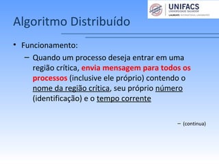 Algoritmo Distribuído
• Funcionamento:
– Quando um processo deseja entrar em uma
região crítica, envia mensagem para todos os
processos (inclusive ele próprio) contendo o
nome da região crítica, seu próprio número
(identificação) e o tempo corrente
– (continua)
 