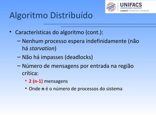 Algoritmo Distribuído
• Características do algoritmo (cont.):
– Nenhum processo espera indefinidamente (não
há starvation)
– Não há impasses (deadlocks)
– Número de mensagens por entrada na região
crítica:
• 2 (n-1) mensagens
• Onde n é o número de processos do sistema
 