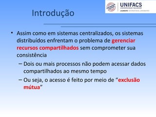 Introdução
• Assim como em sistemas centralizados, os sistemas
distribuídos enfrentam o problema de gerenciar
recursos compartilhados sem comprometer sua
consistência
– Dois ou mais processos não podem acessar dados
compartilhados ao mesmo tempo
– Ou seja, o acesso é feito por meio de “exclusão
mútua”
 