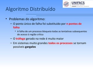 Algoritmo Distribuído
• Problemas do algoritmo:
– O ponto único de falha foi substituído por n pontos de
falha
• A falha de um processo bloqueia todas as tentativas subsequentes
de acesso à região crítica
– O tráfego gerado na rede é muito maior
– Em sistemas muito grandes todos os processos se tornam
possíveis gargalos
 