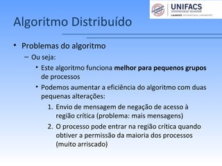 Algoritmo Distribuído
• Problemas do algoritmo
– Ou seja:
• Este algoritmo funciona melhor para pequenos grupos
de processos
• Podemos aumentar a eficiência do algoritmo com duas
pequenas alterações:
1. Envio de mensagem de negação de acesso à
região crítica (problema: mais mensagens)
2. O processo pode entrar na região crítica quando
obtiver a permissão da maioria dos processos
(muito arriscado)
 