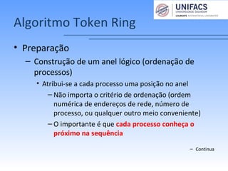 Algoritmo Token Ring
• Preparação
– Construção de um anel lógico (ordenação de
processos)
• Atribui-se a cada processo uma posição no anel
– Não importa o critério de ordenação (ordem
numérica de endereços de rede, número de
processo, ou qualquer outro meio conveniente)
– O importante é que cada processo conheça o
próximo na sequência
– Continua
 