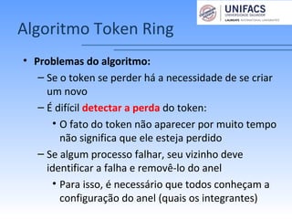 Algoritmo Token Ring
• Problemas do algoritmo:
– Se o token se perder há a necessidade de se criar
um novo
– É difícil detectar a perda do token:
• O fato do token não aparecer por muito tempo
não significa que ele esteja perdido
– Se algum processo falhar, seu vizinho deve
identificar a falha e removê-lo do anel
• Para isso, é necessário que todos conheçam a
configuração do anel (quais os integrantes)
 