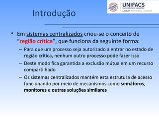 Introdução
• Em sistemas centralizados criou-se o conceito de
“região crítica”, que funciona da seguinte forma:
– Para que um processo seja autorizado a entrar no estado de
região crítica, nenhum outro processo pode fazer isso
– Deste modo fica garantida a exclusão mútua em um recurso
compartilhado
– Os sistemas centralizados mantém esta estrutura de acesso
funcionando por meio de mecanismos como semáforos,
monitores e outras soluções similares
 