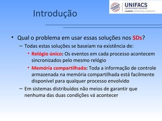 Introdução
• Qual o problema em usar essas soluções nos SDs?
– Todas estas soluções se baseiam na existência de:
• Relógio único: Os eventos em cada processo acontecem
sincronizados pelo mesmo relógio
• Memória compartilhada: Toda a informação de controle
armazenada na memória compartilhada está facilmente
disponível para qualquer processo envolvido
– Em sistemas distribuídos não meios de garantir que
nenhuma das duas condições vá acontecer
 