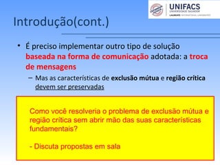 Introdução(cont.)
• É preciso implementar outro tipo de solução
baseada na forma de comunicação adotada: a troca
de mensagens
– Mas as características de exclusão mútua e região crítica
devem ser preservadas
Como você resolveria o problema de exclusão mútua e
região crítica sem abrir mão das suas características
fundamentais?
- Discuta propostas em sala
 