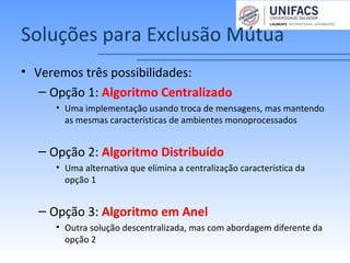 Soluções para Exclusão Mútua
• Veremos três possibilidades:
– Opção 1: Algoritmo Centralizado
• Uma implementação usando troca de mensagens, mas mantendo
as mesmas características de ambientes monoprocessados
– Opção 2: Algoritmo Distribuído
• Uma alternativa que elimina a centralização característica da
opção 1
– Opção 3: Algoritmo em Anel
• Outra solução descentralizada, mas com abordagem diferente da
opção 2
 