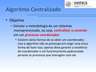 Algoritmo Centralizado
• Objetivo
– Simular a metodologia de um sistemas
monoprocessado, ou seja, centralizar o controle
em um processo coordenador
• Existem várias formas de se obter um coordenador,
mas o algoritmo não se preocupa em exigir uma única
forma de fazer isso, apenas deve garantir a existência
do coordenador e um funcionamento padronizado
perante os processos que interagem com ele
 