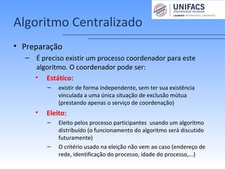 Algoritmo Centralizado
• Preparação
– É preciso existir um processo coordenador para este
algoritmo. O coordenador pode ser:
• Estático:
– existir de forma independente, sem ter sua existência
vinculada a uma única situação de exclusão mútua
(prestando apenas o serviço de coordenação)
• Eleito:
– Eleito pelos processo participantes usando um algoritmo
distribuído (o funcionamento do algoritmo será discutido
futuramente)
– O critério usado na eleição não vem ao caso (endereço de
rede, identificação do processo, idade do processo,...)
 
