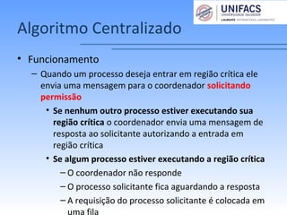 Algoritmo Centralizado
• Funcionamento
– Quando um processo deseja entrar em região crítica ele
envia uma mensagem para o coordenador solicitando
permissão
• Se nenhum outro processo estiver executando sua
região crítica o coordenador envia uma mensagem de
resposta ao solicitante autorizando a entrada em
região crítica
• Se algum processo estiver executando a região crítica
– O coordenador não responde
– O processo solicitante fica aguardando a resposta
– A requisição do processo solicitante é colocada em
uma fila
 