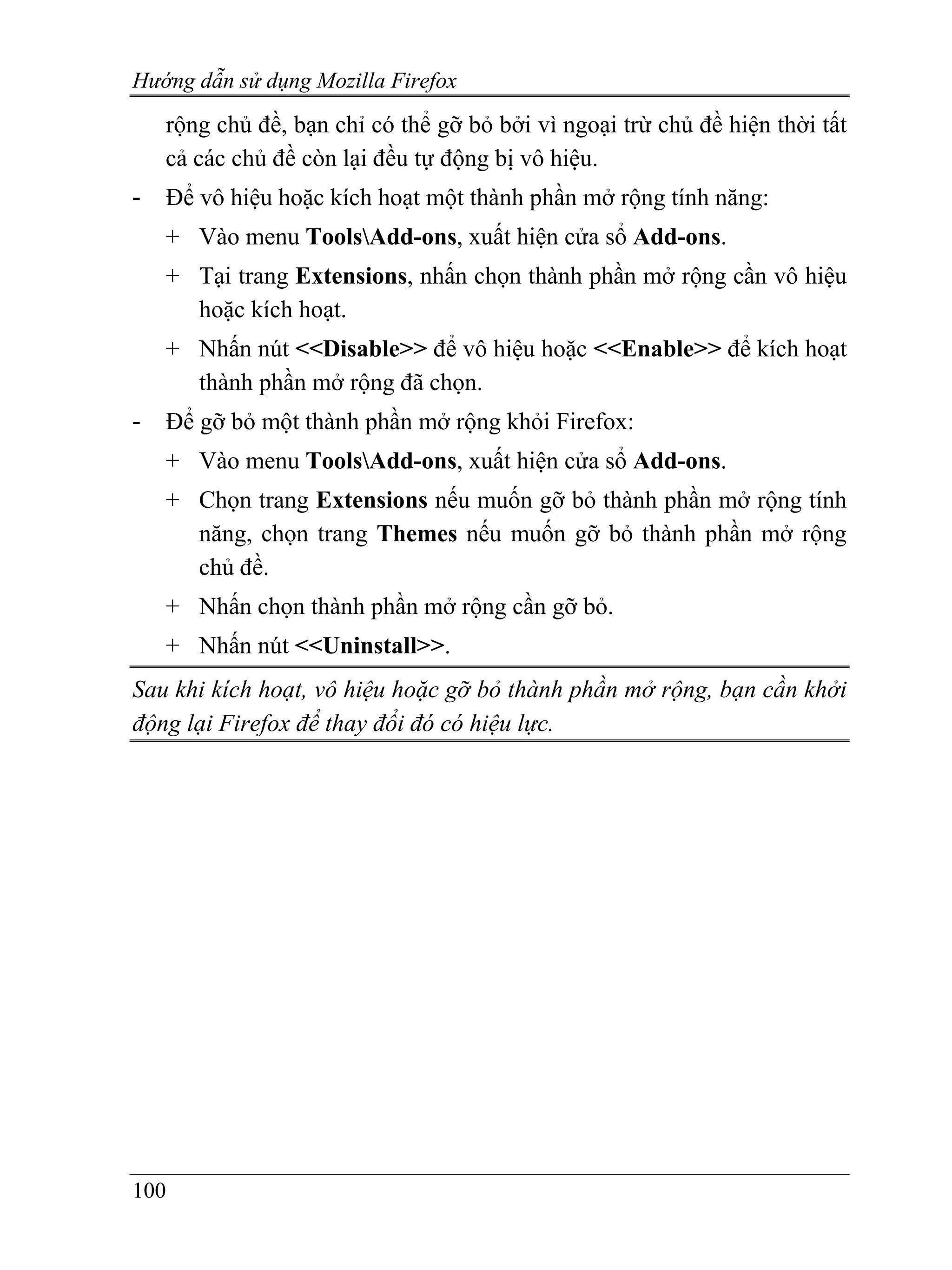 Hướng dẫn sử dụng Mozilla Firefox
    rộng chủ đề, bạn chỉ có thể gỡ bỏ bởi vì ngoại trừ chủ đề hiện thời tất
    cả các chủ đề còn lại đều tự động bị vô hiệu.
-   Để vô hiệu hoặc kích hoạt một thành phần mở rộng tính năng:
    + Vào menu ToolsAdd-ons, xuất hiện cửa sổ Add-ons.
    + Tại trang Extensions, nhấn chọn thành phần mở rộng cần vô hiệu
      hoặc kích hoạt.
    + Nhấn nút <<Disable>> để vô hiệu hoặc <<Enable>> để kích hoạt
      thành phần mở rộng đã chọn.
-   Để gỡ bỏ một thành phần mở rộng khỏi Firefox:
    + Vào menu ToolsAdd-ons, xuất hiện cửa sổ Add-ons.
    + Chọn trang Extensions nếu muốn gỡ bỏ thành phần mở rộng tính
      năng, chọn trang Themes nếu muốn gỡ bỏ thành phần mở rộng
      chủ đề.
    + Nhấn chọn thành phần mở rộng cần gỡ bỏ.
    + Nhấn nút <<Uninstall>>.
Sau khi kích hoạt, vô hiệu hoặc gỡ bỏ thành phần mở rộng, bạn cần khởi
động lại Firefox để thay đổi đó có hiệu lực.




100
 