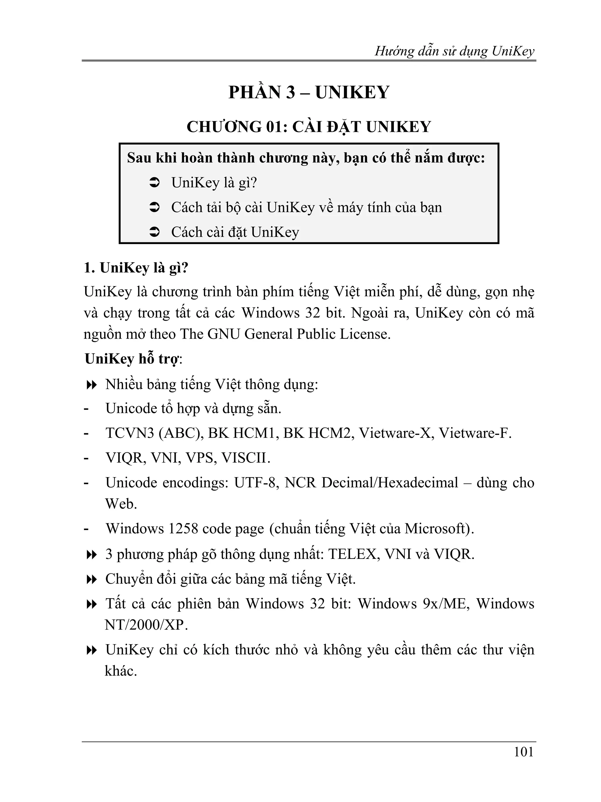 Hướng dẫn sử dụng UniKey


                       PHẦN 3 – UNIKEY
                 CHƯƠNG 01: CÀI ĐẶT UNIKEY
       Sau khi hoàn thành chương này, bạn có thể nắm được:
              UniKey là gì?
              Cách tải bộ cài UniKey về máy tính của bạn
              Cách cài đặt UniKey

1. UniKey là gì?
UniKey là chương trình bàn phím tiếng Việt miễn phí, dễ dùng, gọn nhẹ
và chạy trong tất cả các Windows 32 bit. Ngoài ra, UniKey còn có mã
nguồn mở theo The GNU General Public License.
UniKey hỗ trợ:
    Nhiều bảng tiếng Việt thông dụng:
-   Unicode tổ hợp và dựng sẵn.
-   TCVN3 (ABC), BK HCM1, BK HCM2, Vietware-X, Vietware-F.
-   VIQR, VNI, VPS, VISCII.
-   Unicode encodings: UTF-8, NCR Decimal/Hexadecimal – dùng cho
    Web.
-   Windows 1258 code page (chuẩn tiếng Việt của Microsoft).
    3 phương pháp gõ thông dụng nhất: TELEX, VNI và VIQR.
    Chuyển đổi giữa các bảng mã tiếng Việt.
    Tất cả các phiên bản Windows 32 bit: Windows 9x/ME, Windows
    NT/2000/XP .
    UniKey chỉ có kích thước nhỏ và không yêu cầu thêm các thư viện
    khác.




                                                                  101
 