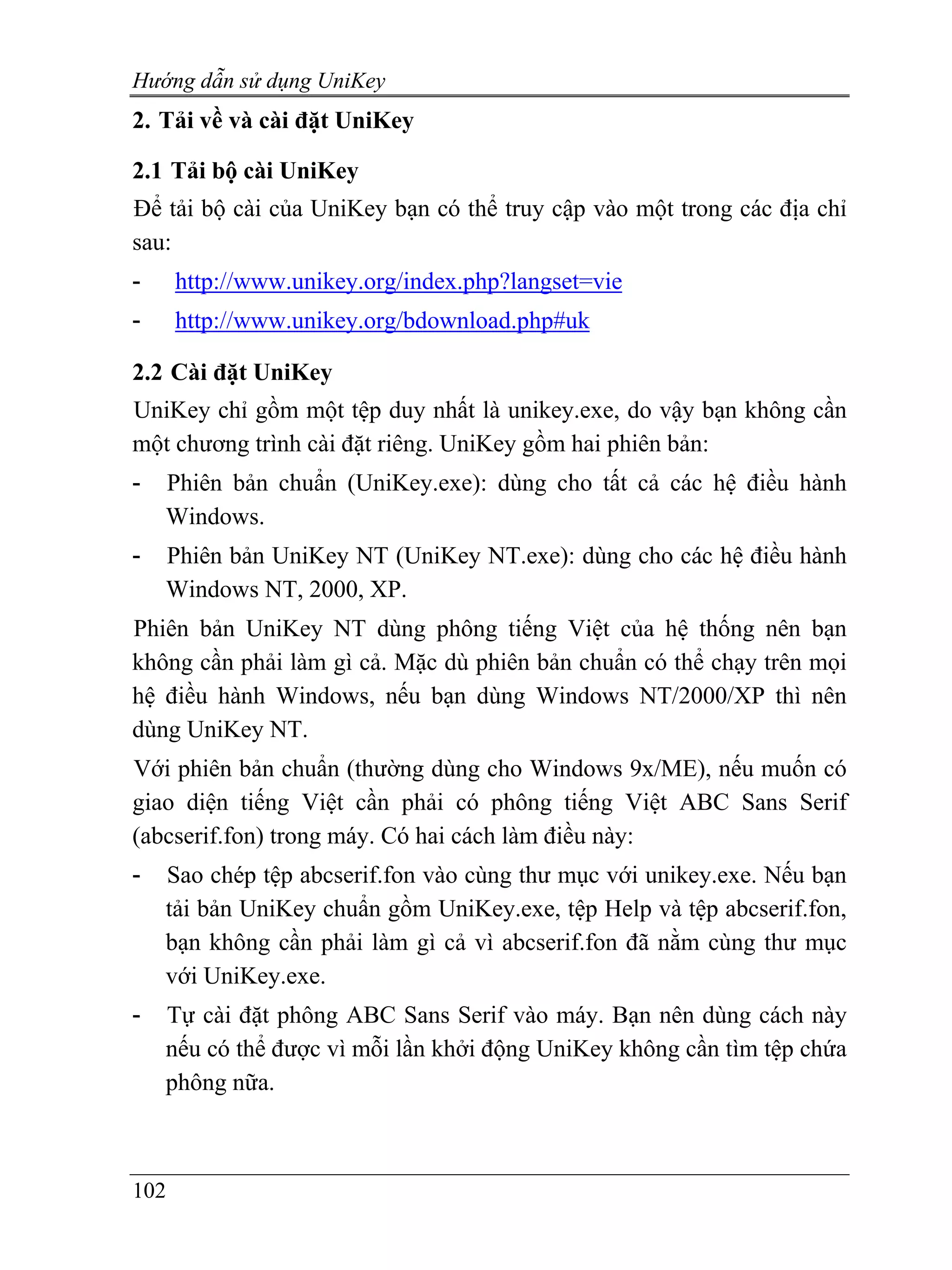 Hướng dẫn sử dụng UniKey
2. Tải về và cài đặt UniKey

2.1 Tải bộ cài UniKey
Để tải bộ cài của UniKey bạn có thể truy cập vào một trong các địa chỉ
sau:
-     http://www.unikey.org/index.php?langset=vie
-     http://www.unikey.org/bdownload.php#uk

2.2 Cài đặt UniKey
UniKey chỉ gồm một tệp duy nhất là unikey.exe, do vậy bạn không cần
một chương trình cài đặt riêng. UniKey gồm hai phiên bản:
-   Phiên bản chuẩn (UniKey.exe): dùng cho tất cả các hệ điều hành
    Windows.
-   Phiên bản UniKey NT (UniKey NT.exe): dùng cho các hệ điều hành
    Windows NT, 2000, XP.
Phiên bản UniKey NT dùng phông tiếng Việt của hệ thống nên bạn
không cần phải làm gì cả. Mặc dù phiên bản chuẩn có thể chạy trên mọi
hệ điều hành Windows, nếu bạn dùng Windows NT/2000/XP thì nên
dùng UniKey NT.
Với phiên bản chuẩn (thường dùng cho Windows 9x/ME), nếu muốn có
giao diện tiếng Việt cần phải có phông tiếng Việt ABC Sans Serif
(abcserif.fon) trong máy. Có hai cách làm điều này:
-   Sao chép tệp abcserif.fon vào cùng thư mục với unikey.exe. Nếu bạn
    tải bản UniKey chuẩn gồm UniKey.exe, tệp Help và tệp abcserif.fon,
    bạn không cần phải làm gì cả vì abcserif.fon đã nằm cùng thư mục
    với UniKey.exe.
-   Tự cài đặt phông ABC Sans Serif vào máy. Bạn nên dùng cách này
    nếu có thể được vì mỗi lần khởi động UniKey không cần tìm tệp chứa
    phông nữa.



102
 