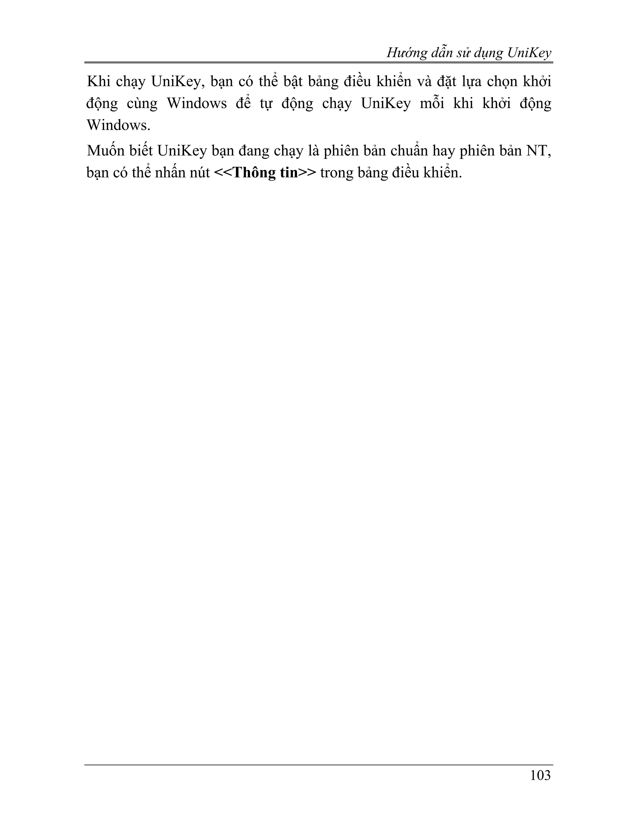 Hướng dẫn sử dụng UniKey
Khi chạy UniKey, bạn có thể bật bảng điều khiển và đặt lựa chọn khởi
động cùng Windows để tự động chạy UniKey mỗi khi khởi động
Windows.
Muốn biết UniKey bạn đang chạy là phiên bản chuẩn hay phiên bản NT,
bạn có thể nhấn nút <<Thông tin>> trong bảng điều khiển.




                                                                103
 