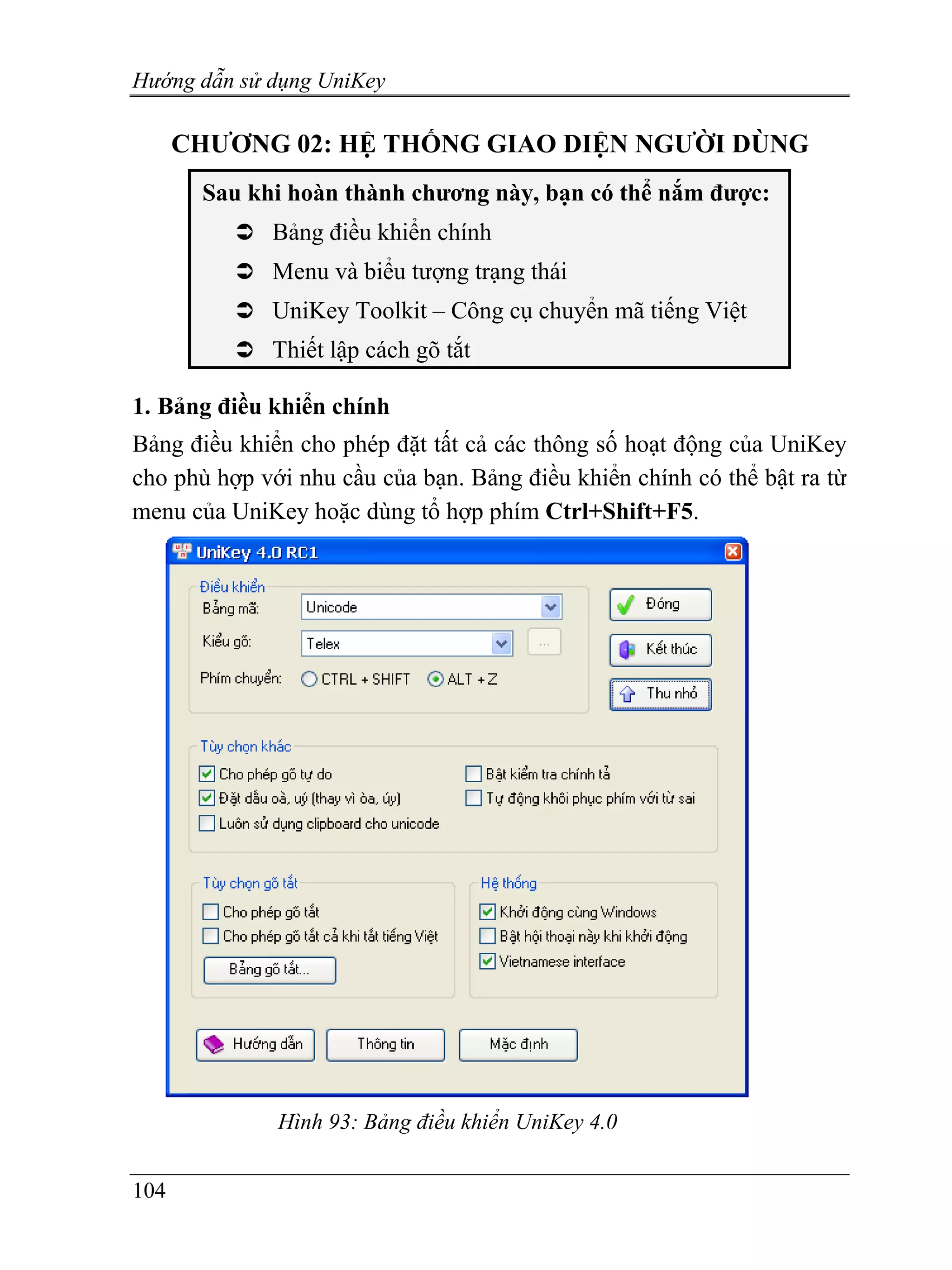 Hướng dẫn sử dụng UniKey

      CHƯƠNG 02: HỆ THỐNG GIAO DIỆN NGƯỜI DÙNG
       Sau khi hoàn thành chương này, bạn có thể nắm được:
             Bảng điều khiển chính
             Menu và biểu tượng trạng thái
             UniKey Toolkit – Công cụ chuyển mã tiếng Việt
             Thiết lập cách gõ tắt

1. Bảng điều khiển chính
Bảng điều khiển cho phép đặt tất cả các thông số hoạt động của UniKey
cho phù hợp với nhu cầu của bạn. Bảng điều khiển chính có thể bật ra từ
menu của UniKey hoặc dùng tổ hợp phím Ctrl+Shift+F5.




              Hình 93: Bảng điều khiển UniKey 4.0


104
 