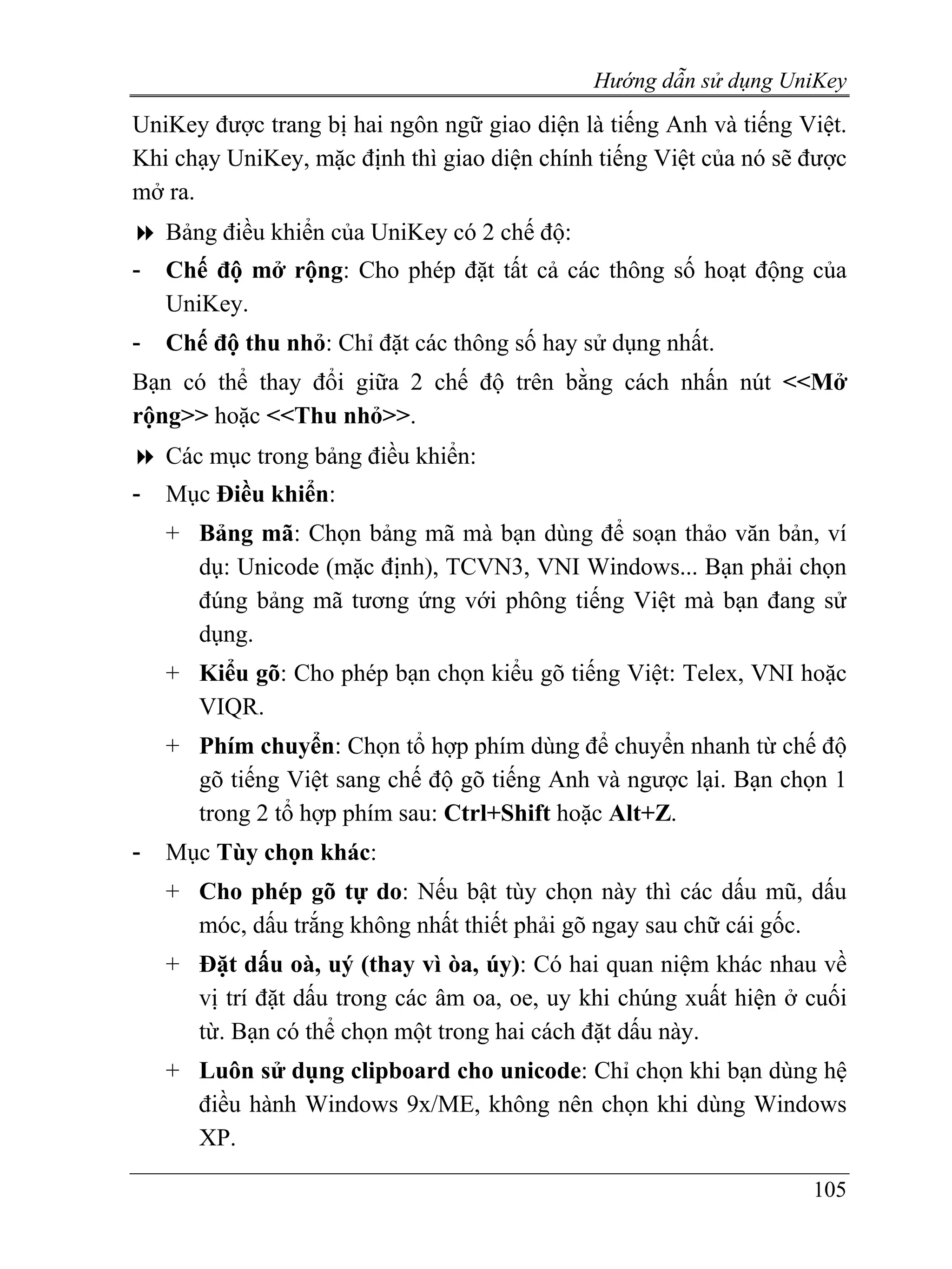 Hướng dẫn sử dụng UniKey
UniKey được trang bị hai ngôn ngữ giao diện là tiếng Anh và tiếng Việt.
Khi chạy UniKey, mặc định thì giao diện chính tiếng Việt của nó sẽ được
mở ra.
    Bảng điều khiển của UniKey có 2 chế độ:
-   Chế độ mở rộng: Cho phép đặt tất cả các thông số hoạt động của
    UniKey.
-   Chế độ thu nhỏ: Chỉ đặt các thông số hay sử dụng nhất.
Bạn có thể thay đổi giữa 2 chế độ trên bằng cách nhấn nút <<Mở
rộng>> hoặc <<Thu nhỏ>>.
    Các mục trong bảng điều khiển:
-   Mục Điều khiển:
    + Bảng mã: Chọn bảng mã mà bạn dùng để soạn thảo văn bản, ví
      dụ: Unicode (mặc định), TCVN3, VNI Windows... Bạn phải chọn
      đúng bảng mã tương ứng với phông tiếng Việt mà bạn đang sử
      dụng.
    + Kiểu gõ: Cho phép bạn chọn kiểu gõ tiếng Việt: Telex, VNI hoặc
      VIQR.
    + Phím chuyển: Chọn tổ hợp phím dùng để chuyển nhanh từ chế độ
      gõ tiếng Việt sang chế độ gõ tiếng Anh và ngược lại. Bạn chọn 1
      trong 2 tổ hợp phím sau: Ctrl+Shift hoặc Alt+Z.
-   Mục Tùy chọn khác:
    + Cho phép gõ tự do: Nếu bật tùy chọn này thì các dấu mũ, dấu
      móc, dấu trắng không nhất thiết phải gõ ngay sau chữ cái gốc.
    + Đặt dấu oà, uý (thay vì òa, úy): Có hai quan niệm khác nhau về
      vị trí đặt dấu trong các âm oa, oe, uy khi chúng xuất hiện ở cuối
      từ. Bạn có thể chọn một trong hai cách đặt dấu này.
    + Luôn sử dụng clipboard cho unicode: Chỉ chọn khi bạn dùng hệ
      điều hành Windows 9x/ME, không nên chọn khi dùng Windows
      XP.

                                                                   105
 