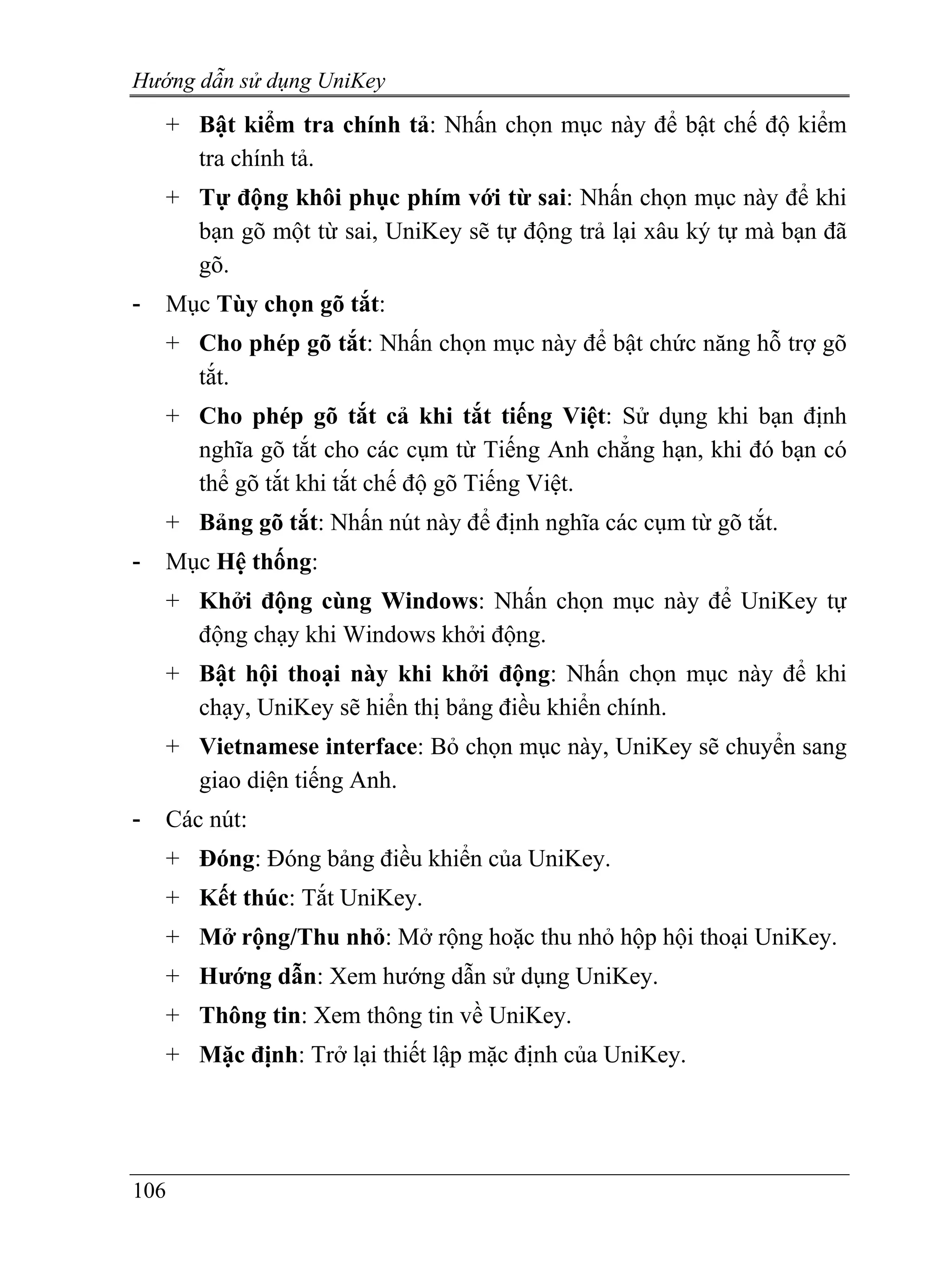 Hướng dẫn sử dụng UniKey
    + Bật kiểm tra chính tả: Nhấn chọn mục này để bật chế độ kiểm
      tra chính tả.
    + Tự động khôi phục phím với từ sai: Nhấn chọn mục này để khi
      bạn gõ một từ sai, UniKey sẽ tự động trả lại xâu ký tự mà bạn đã
      gõ.
-   Mục Tùy chọn gõ tắt:
    + Cho phép gõ tắt: Nhấn chọn mục này để bật chức năng hỗ trợ gõ
      tắt.
    + Cho phép gõ tắt cả khi tắt tiếng Việt: Sử dụng khi bạn định
      nghĩa gõ tắt cho các cụm từ Tiếng Anh chẳng hạn, khi đó bạn có
      thể gõ tắt khi tắt chế độ gõ Tiếng Việt.
    + Bảng gõ tắt: Nhấn nút này để định nghĩa các cụm từ gõ tắt.
-   Mục Hệ thống:
    + Khởi động cùng Windows: Nhấn chọn mục này để UniKey tự
      động chạy khi Windows khởi động.
    + Bật hội thoại này khi khởi động: Nhấn chọn mục này để khi
      chạy, UniKey sẽ hiển thị bảng điều khiển chính.
    + Vietnamese interface: Bỏ chọn mục này, UniKey sẽ chuyển sang
      giao diện tiếng Anh.
-   Các nút:
    + Đóng: Đóng bảng điều khiển của UniKey.
    + Kết thúc: Tắt UniKey.
    + Mở rộng/Thu nhỏ: Mở rộng hoặc thu nhỏ hộp hội thoại UniKey.
    + Hướng dẫn: Xem hướng dẫn sử dụng UniKey.
    + Thông tin: Xem thông tin về UniKey.
    + Mặc định: Trở lại thiết lập mặc định của UniKey.




106
 