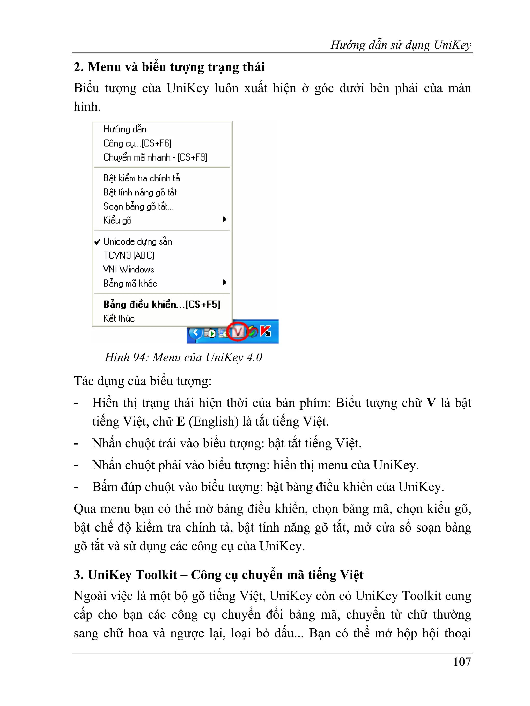 Hướng dẫn sử dụng UniKey
2. Menu và biểu tượng trạng thái
Biểu tượng của UniKey luôn xuất hiện ở góc dưới bên phải của màn
hình.




      Hình 94: Menu của UniKey 4.0
Tác dụng của biểu tượng:
-   Hiển thị trạng thái hiện thời của bàn phím: Biểu tượng chữ V là bật
    tiếng Việt, chữ E (English) là tắt tiếng Việt.
-   Nhấn chuột trái vào biểu tượng: bật tắt tiếng Việt.
-   Nhấn chuột phải vào biểu tượng: hiển thị menu của UniKey.
-   Bấm đúp chuột vào biểu tượng: bật bảng điều khiển của UniKey.
Qua menu bạn có thể mở bảng điều khiển, chọn bảng mã, chọn kiểu gõ,
bật chế độ kiểm tra chính tả, bật tính năng gõ tắt, mở cửa sổ soạn bảng
gõ tắt và sử dụng các công cụ của UniKey.

3. UniKey Toolkit – Công cụ chuyển mã tiếng Việt
Ngoài việc là một bộ gõ tiếng Việt, UniKey còn có UniKey Toolkit cung
cấp cho bạn các công cụ chuyển đổi bảng mã, chuyển từ chữ thường
sang chữ hoa và ngược lại, loại bỏ dấu... Bạn có thể mở hộp hội thoại

                                                                     107
 