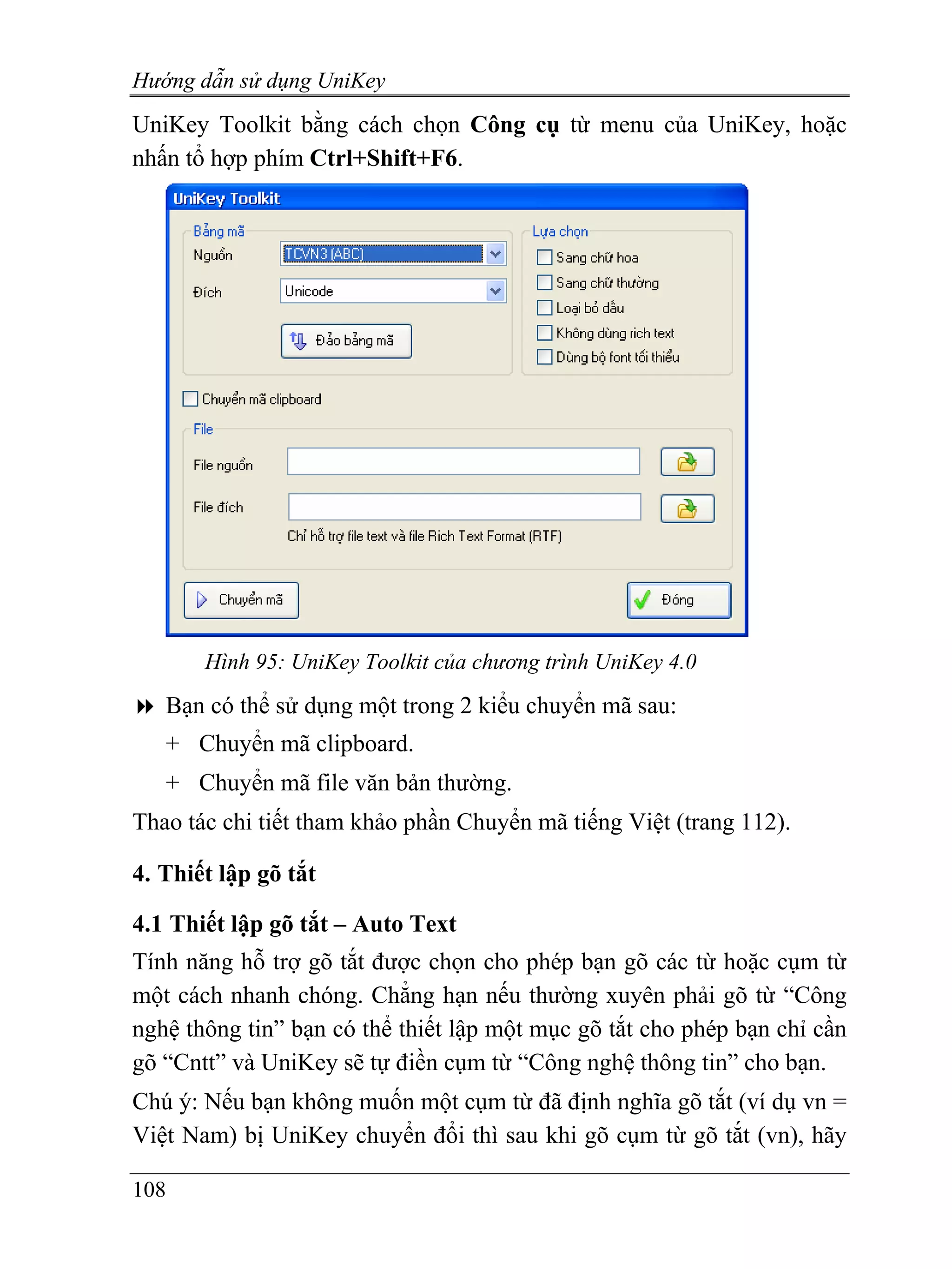 Hướng dẫn sử dụng UniKey
UniKey Toolkit bằng cách chọn Công cụ từ menu của UniKey, hoặc
nhấn tổ hợp phím Ctrl+Shift+F6.




       Hình 95: UniKey Toolkit của chương trình UniKey 4.0
   Bạn có thể sử dụng một trong 2 kiểu chuyển mã sau:
   + Chuyển mã clipboard.
   + Chuyển mã file văn bản thường.
Thao tác chi tiết tham khảo phần Chuyển mã tiếng Việt (trang 112).

4. Thiết lập gõ tắt

4.1 Thiết lập gõ tắt – Auto Text
Tính năng hỗ trợ gõ tắt được chọn cho phép bạn gõ các từ hoặc cụm từ
một cách nhanh chóng. Chẳng hạn nếu thường xuyên phải gõ từ “Công
nghệ thông tin” bạn có thể thiết lập một mục gõ tắt cho phép bạn chỉ cần
gõ “Cntt” và UniKey sẽ tự điền cụm từ “Công nghệ thông tin” cho bạn.
Chú ý: Nếu bạn không muốn một cụm từ đã định nghĩa gõ tắt (ví dụ vn =
Việt Nam) bị UniKey chuyển đổi thì sau khi gõ cụm từ gõ tắt (vn), hãy

108
 
