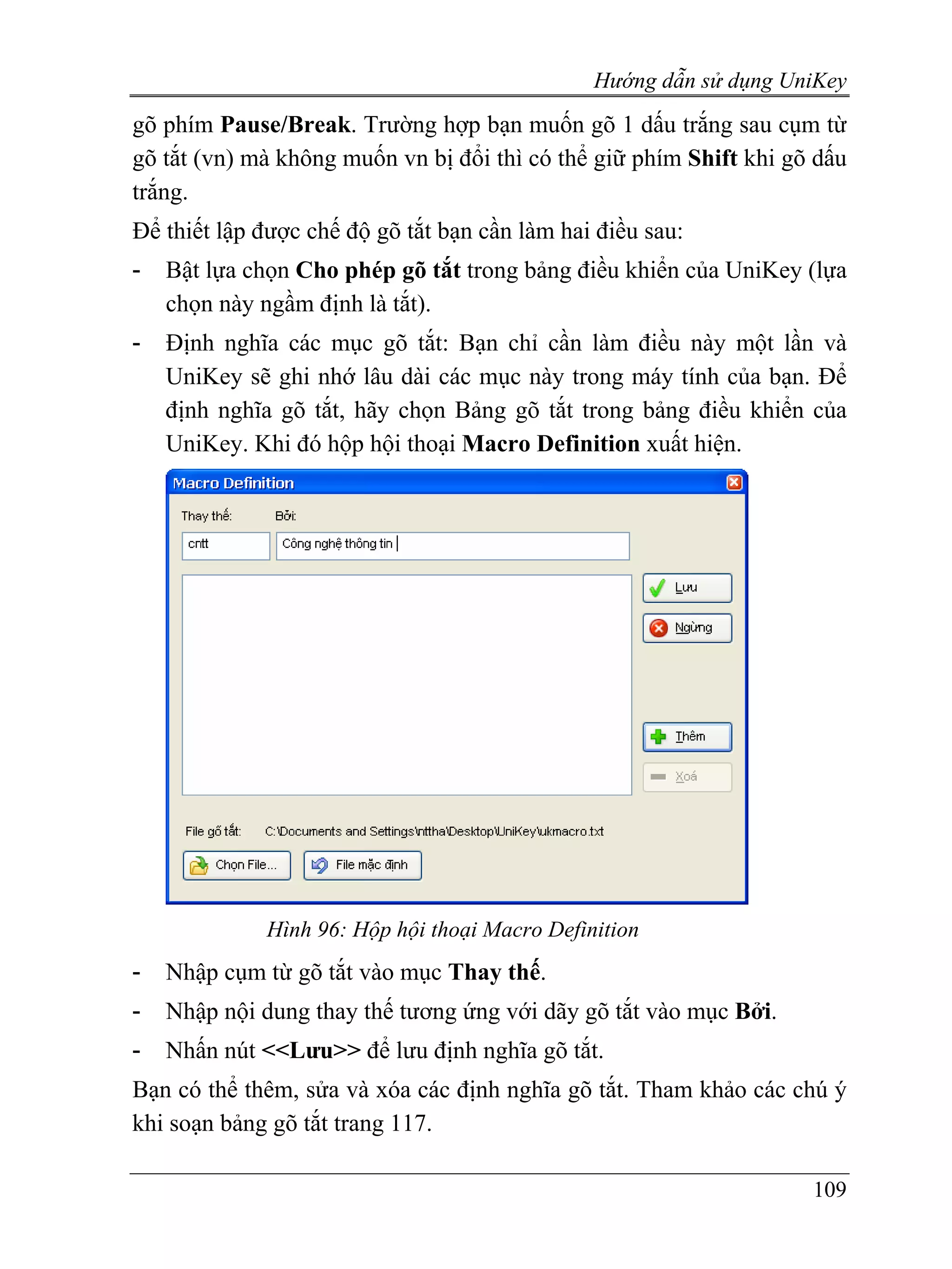 Hướng dẫn sử dụng UniKey
gõ phím Pause/Break. Trường hợp bạn muốn gõ 1 dấu trắng sau cụm từ
gõ tắt (vn) mà không muốn vn bị đổi thì có thể giữ phím Shift khi gõ dấu
trắng.
Để thiết lập được chế độ gõ tắt bạn cần làm hai điều sau:
-   Bật lựa chọn Cho phép gõ tắt trong bảng điều khiển của UniKey (lựa
    chọn này ngầm định là tắt).
-   Định nghĩa các mục gõ tắt: Bạn chỉ cần làm điều này một lần và
    UniKey sẽ ghi nhớ lâu dài các mục này trong máy tính của bạn. Để
    định nghĩa gõ tắt, hãy chọn Bảng gõ tắt trong bảng điều khiển của
    UniKey. Khi đó hộp hội thoại Macro Definition xuất hiện.




             Hình 96: Hộp hội thoại Macro Definition
-   Nhập cụm từ gõ tắt vào mục Thay thế.
-   Nhập nội dung thay thế tương ứng với dãy gõ tắt vào mục Bởi.
-   Nhấn nút <<Lưu>> để lưu định nghĩa gõ tắt.
Bạn có thể thêm, sửa và xóa các định nghĩa gõ tắt. Tham khảo các chú ý
khi soạn bảng gõ tắt trang 117.

                                                                    109
 