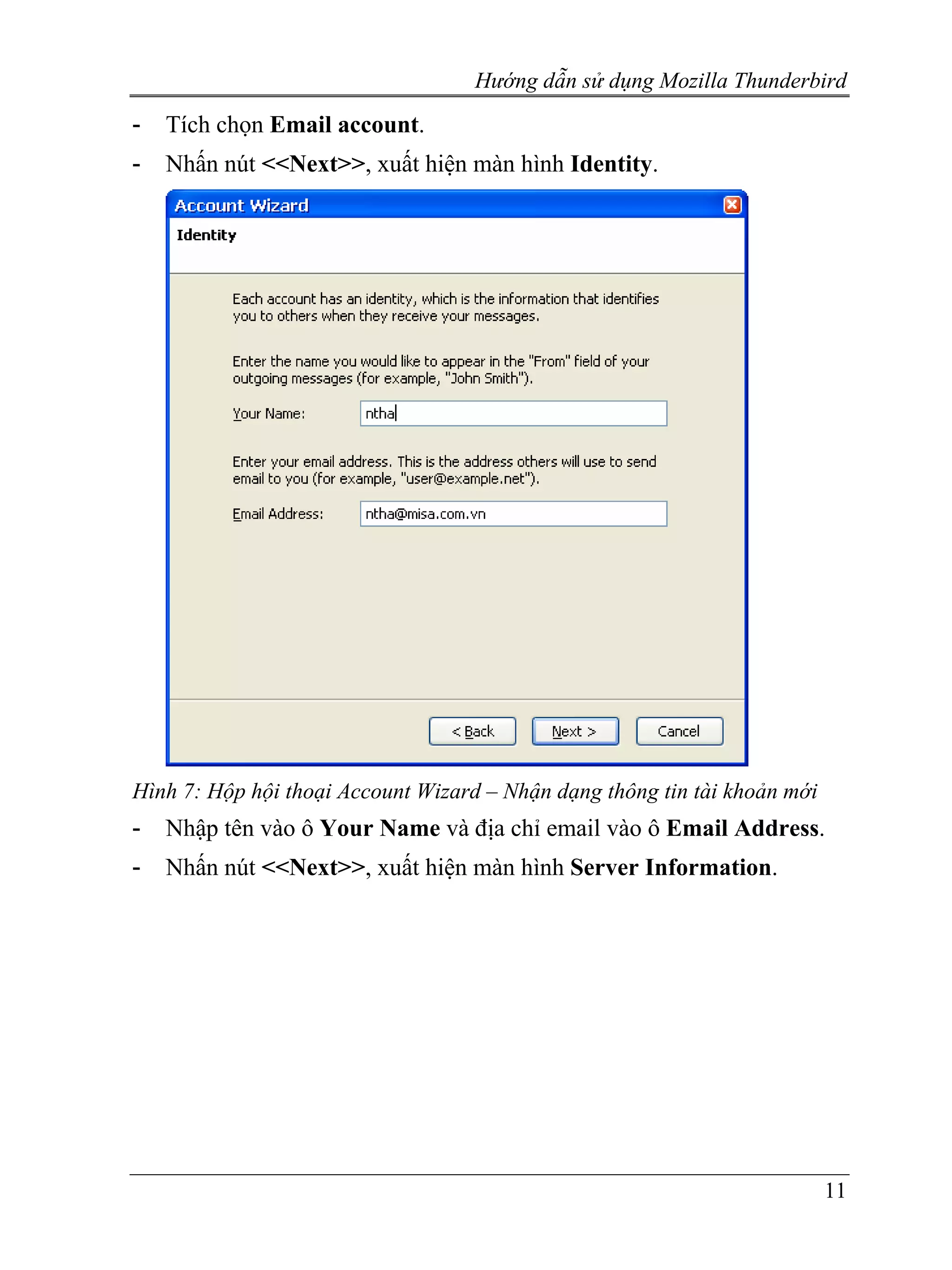 Hướng dẫn sử dụng Mozilla Thunderbird
-   Tích chọn Email account.
-   Nhấn nút <<Next>>, xuất hiện màn hình Identity.




Hình 7: Hộp hội thoại Account Wizard – Nhận dạng thông tin tài khoản mới
-   Nhập tên vào ô Your Name và địa chỉ email vào ô Email Address.
-   Nhấn nút <<Next>>, xuất hiện màn hình Server Information.




                                                                           11
 
