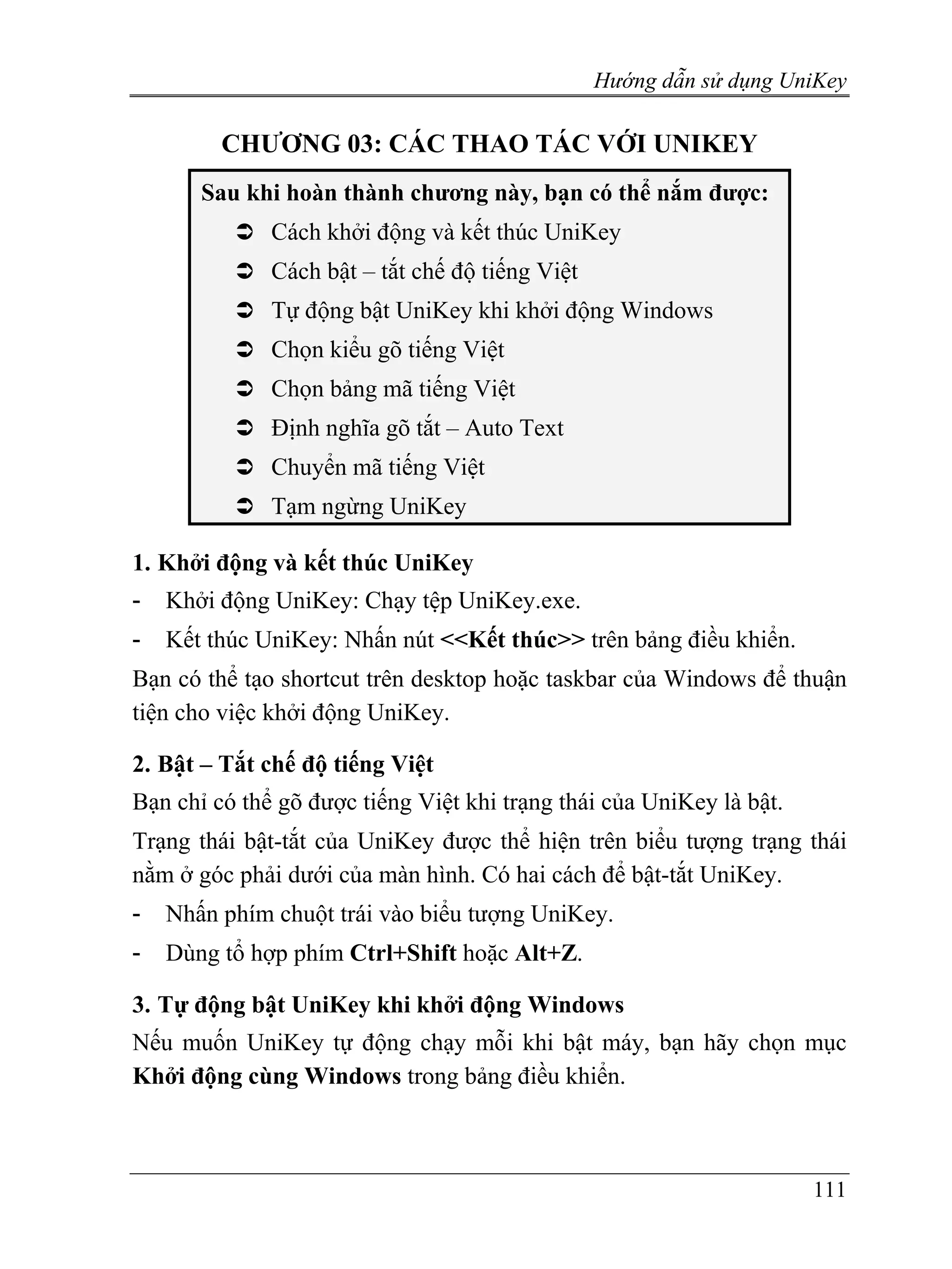 Hướng dẫn sử dụng UniKey

         CHƯƠNG 03: CÁC THAO TÁC VỚI UNIKEY
       Sau khi hoàn thành chương này, bạn có thể nắm được:
              Cách khởi động và kết thúc UniKey
              Cách bật – tắt chế độ tiếng Việt
              Tự động bật UniKey khi khởi động Windows
              Chọn kiểu gõ tiếng Việt
              Chọn bảng mã tiếng Việt
              Định nghĩa gõ tắt – Auto Text
              Chuyển mã tiếng Việt
              Tạm ngừng UniKey

1. Khởi động và kết thúc UniKey
-   Khởi động UniKey: Chạy tệp UniKey.exe.
-   Kết thúc UniKey: Nhấn nút <<Kết thúc>> trên bảng điều khiển.
Bạn có thể tạo shortcut trên desktop hoặc taskbar của Windows để thuận
tiện cho việc khởi động UniKey.

2. Bật – Tắt chế độ tiếng Việt
Bạn chỉ có thể gõ được tiếng Việt khi trạng thái của UniKey là bật.
Trạng thái bật-tắt của UniKey được thể hiện trên biểu tượng trạng thái
nằm ở góc phải dưới của màn hình. Có hai cách để bật-tắt UniKey.
-   Nhấn phím chuột trái vào biểu tượng UniKey.
-   Dùng tổ hợp phím Ctrl+Shift hoặc Alt+Z.

3. Tự động bật UniKey khi khởi động Windows
Nếu muốn UniKey tự động chạy mỗi khi bật máy, bạn hãy chọn mục
Khởi động cùng Windows trong bảng điều khiển.



                                                                      111
 