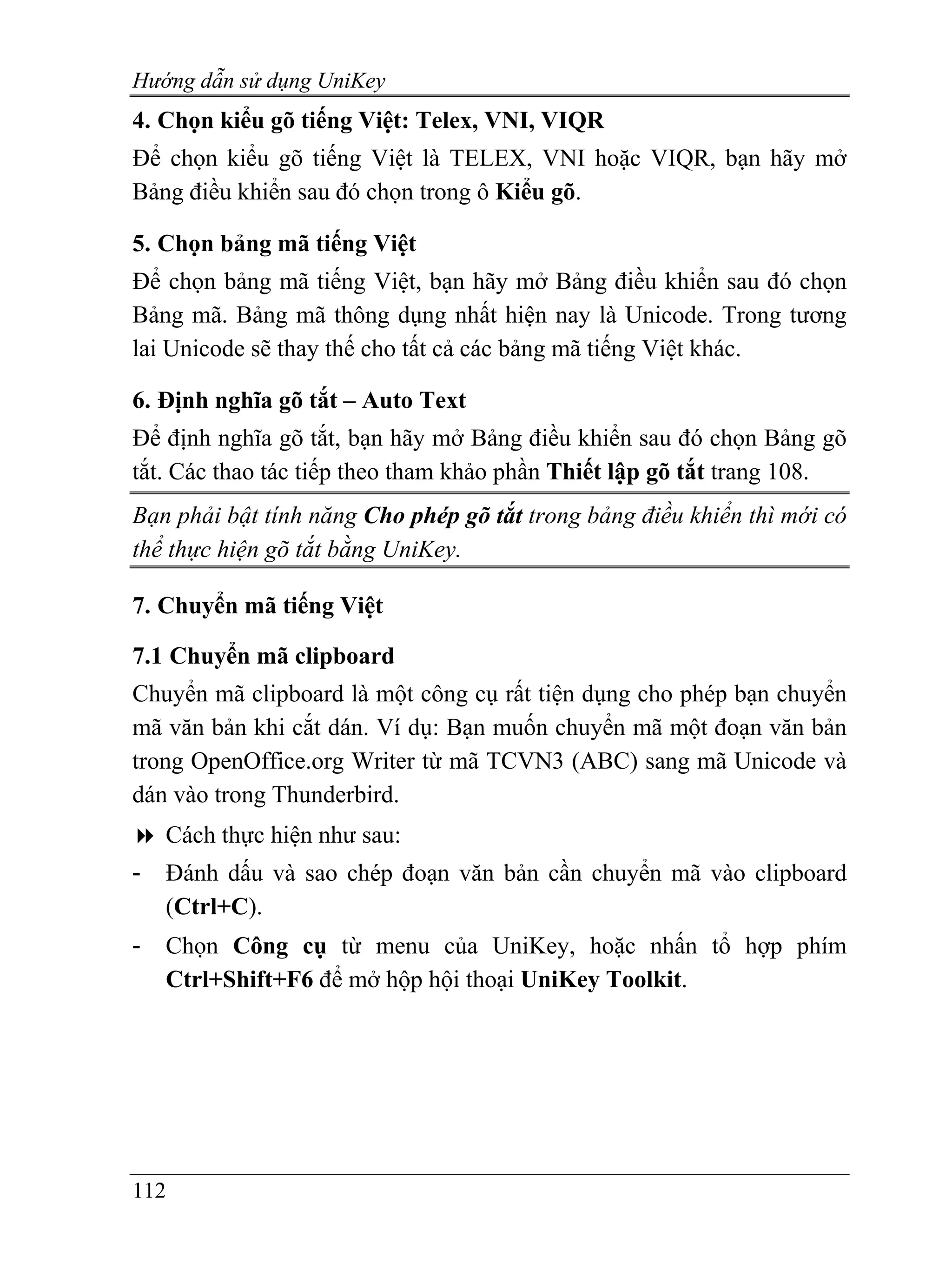 Hướng dẫn sử dụng UniKey
4. Chọn kiểu gõ tiếng Việt: Telex, VNI, VIQR
Để chọn kiểu gõ tiếng Việt là TELEX, VNI hoặc VIQR, bạn hãy mở
Bảng điều khiển sau đó chọn trong ô Kiểu gõ.

5. Chọn bảng mã tiếng Việt
Để chọn bảng mã tiếng Việt, bạn hãy mở Bảng điều khiển sau đó chọn
Bảng mã. Bảng mã thông dụng nhất hiện nay là Unicode. Trong tương
lai Unicode sẽ thay thế cho tất cả các bảng mã tiếng Việt khác.

6. Định nghĩa gõ tắt – Auto Text
Để định nghĩa gõ tắt, bạn hãy mở Bảng điều khiển sau đó chọn Bảng gõ
tắt. Các thao tác tiếp theo tham khảo phần Thiết lập gõ tắt trang 108.
Bạn phải bật tính năng Cho phép gõ tắt trong bảng điều khiển thì mới có
thể thực hiện gõ tắt bằng UniKey.

7. Chuyển mã tiếng Việt

7.1 Chuyển mã clipboard
Chuyển mã clipboard là một công cụ rất tiện dụng cho phép bạn chuyển
mã văn bản khi cắt dán. Ví dụ: Bạn muốn chuyển mã một đoạn văn bản
trong OpenOffice.org Writer từ mã TCVN3 (ABC) sang mã Unicode và
dán vào trong Thunderbird.
    Cách thực hiện như sau:
-   Đánh dấu và sao chép đoạn văn bản cần chuyển mã vào clipboard
    (Ctrl+C).
-   Chọn Công cụ từ menu của UniKey, hoặc nhấn tổ hợp phím
    Ctrl+Shift+F6 để mở hộp hội thoại UniKey Toolkit.




112
 