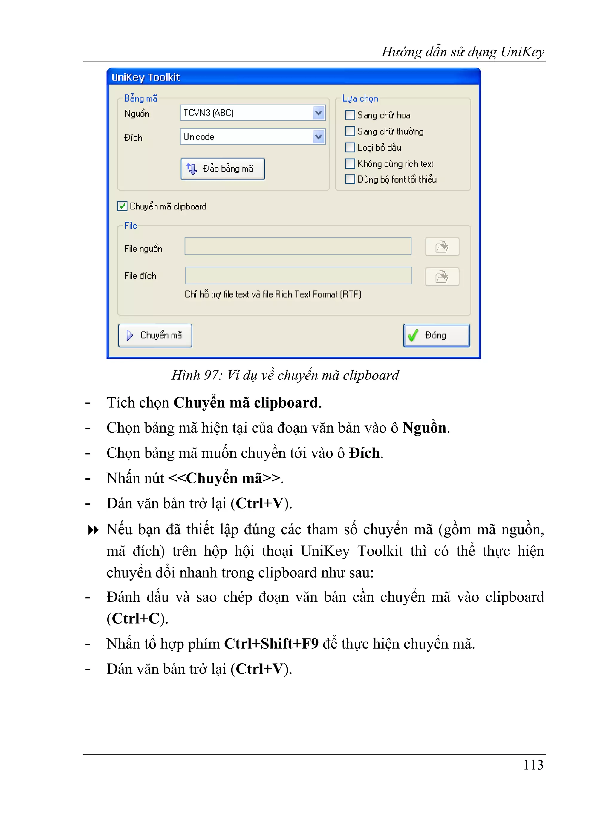 Hướng dẫn sử dụng UniKey




              Hình 97: Ví dụ về chuyển mã clipboard
-   Tích chọn Chuyển mã clipboard.
-   Chọn bảng mã hiện tại của đoạn văn bản vào ô Nguồn.
-   Chọn bảng mã muốn chuyển tới vào ô Đích.
-   Nhấn nút <<Chuyển mã>>.
-   Dán văn bản trở lại (Ctrl+V).
    Nếu bạn đã thiết lập đúng các tham số chuyển mã (gồm mã nguồn,
    mã đích) trên hộp hội thoại UniKey Toolkit thì có thể thực hiện
    chuyển đổi nhanh trong clipboard như sau:
-   Đánh dấu và sao chép đoạn văn bản cần chuyển mã vào clipboard
    (Ctrl+C).
-   Nhấn tổ hợp phím Ctrl+Shift+F9 để thực hiện chuyển mã.
-   Dán văn bản trở lại (Ctrl+V).




                                                                    113
 