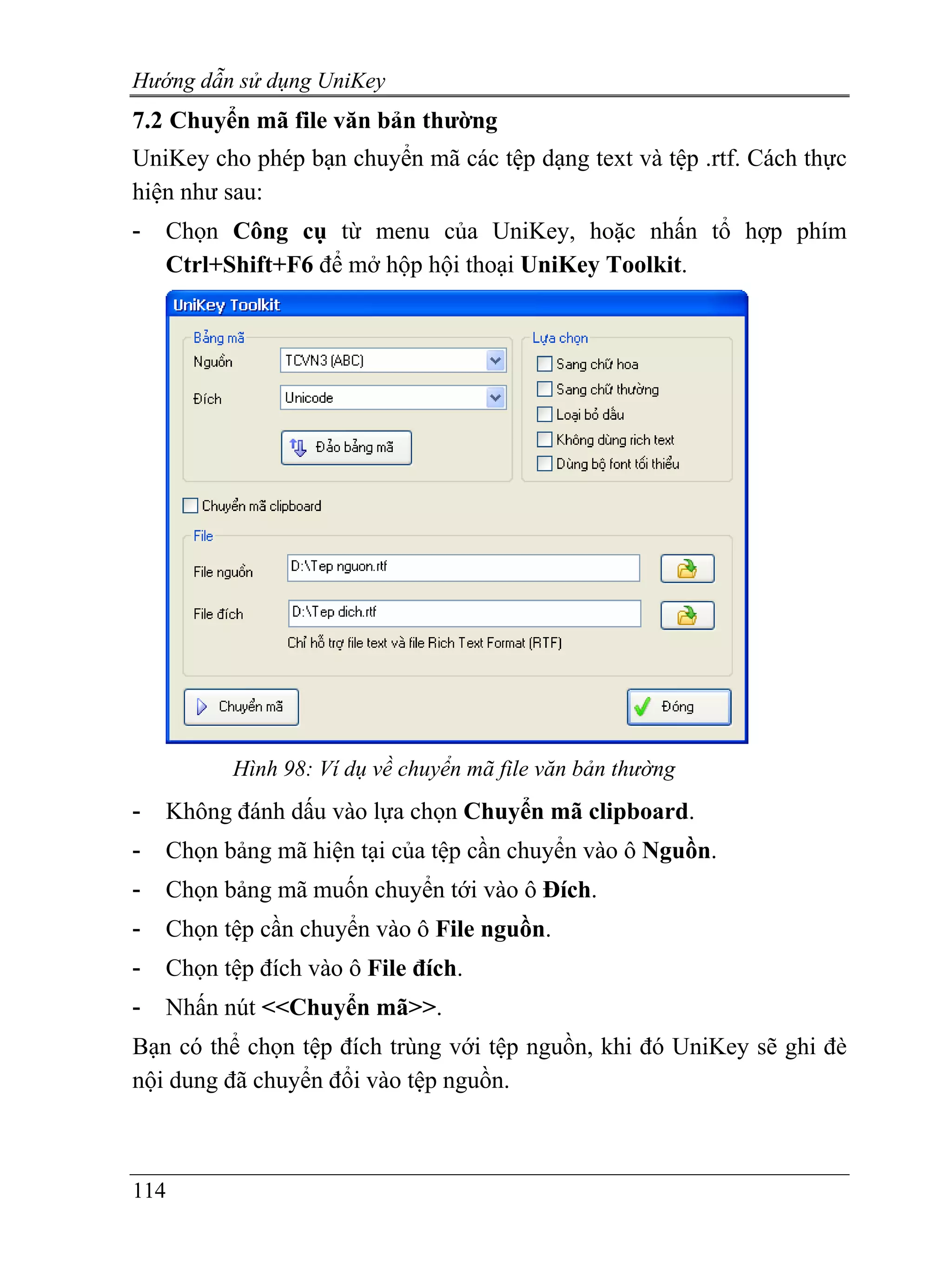 Hướng dẫn sử dụng UniKey
7.2 Chuyển mã file văn bản thường
UniKey cho phép bạn chuyển mã các tệp dạng text và tệp .rtf. Cách thực
hiện như sau:
-   Chọn Công cụ từ menu của UniKey, hoặc nhấn tổ hợp phím
    Ctrl+Shift+F6 để mở hộp hội thoại UniKey Toolkit.




          Hình 98: Ví dụ về chuyển mã file văn bản thường
-   Không đánh dấu vào lựa chọn Chuyển mã clipboard.
-   Chọn bảng mã hiện tại của tệp cần chuyển vào ô Nguồn.
-   Chọn bảng mã muốn chuyển tới vào ô Đích.
-   Chọn tệp cần chuyển vào ô File nguồn.
-   Chọn tệp đích vào ô File đích.
-   Nhấn nút <<Chuyển mã>>.
Bạn có thể chọn tệp đích trùng với tệp nguồn, khi đó UniKey sẽ ghi đè
nội dung đã chuyển đổi vào tệp nguồn.



114
 
