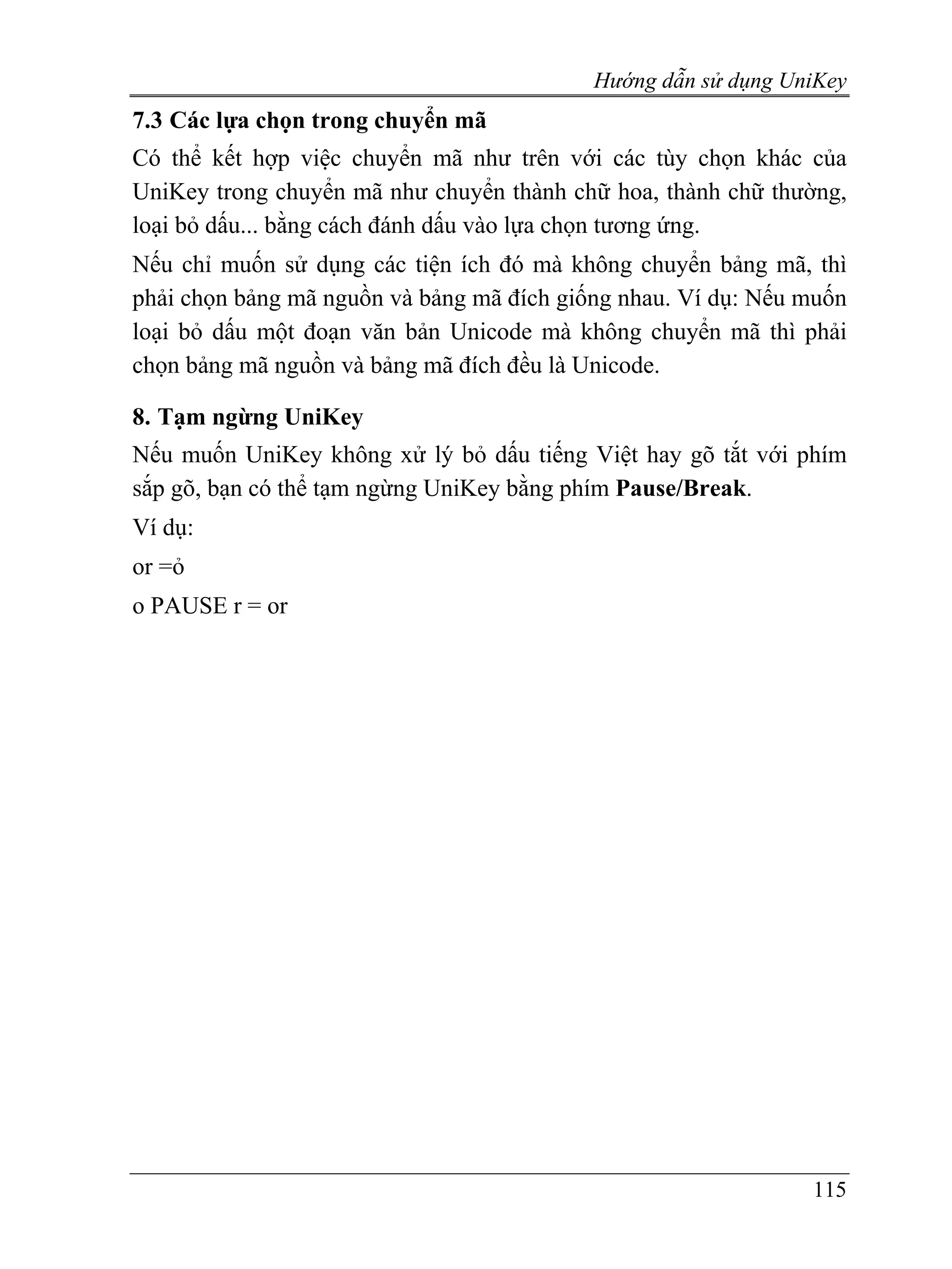 Hướng dẫn sử dụng UniKey
7.3 Các lựa chọn trong chuyển mã
Có thể kết hợp việc chuyển mã như trên với các tùy chọn khác của
UniKey trong chuyển mã như chuyển thành chữ hoa, thành chữ thường,
loại bỏ dấu... bằng cách đánh dấu vào lựa chọn tương ứng.
Nếu chỉ muốn sử dụng các tiện ích đó mà không chuyển bảng mã, thì
phải chọn bảng mã nguồn và bảng mã đích giống nhau. Ví dụ: Nếu muốn
loại bỏ dấu một đoạn văn bản Unicode mà không chuyển mã thì phải
chọn bảng mã nguồn và bảng mã đích đều là Unicode.

8. Tạm ngừng UniKey
Nếu muốn UniKey không xử lý bỏ dấu tiếng Việt hay gõ tắt với phím
sắp gõ, bạn có thể tạm ngừng UniKey bằng phím Pause/Break.
Ví dụ:
or =ỏ
o PAUSE r = or




                                                               115
 