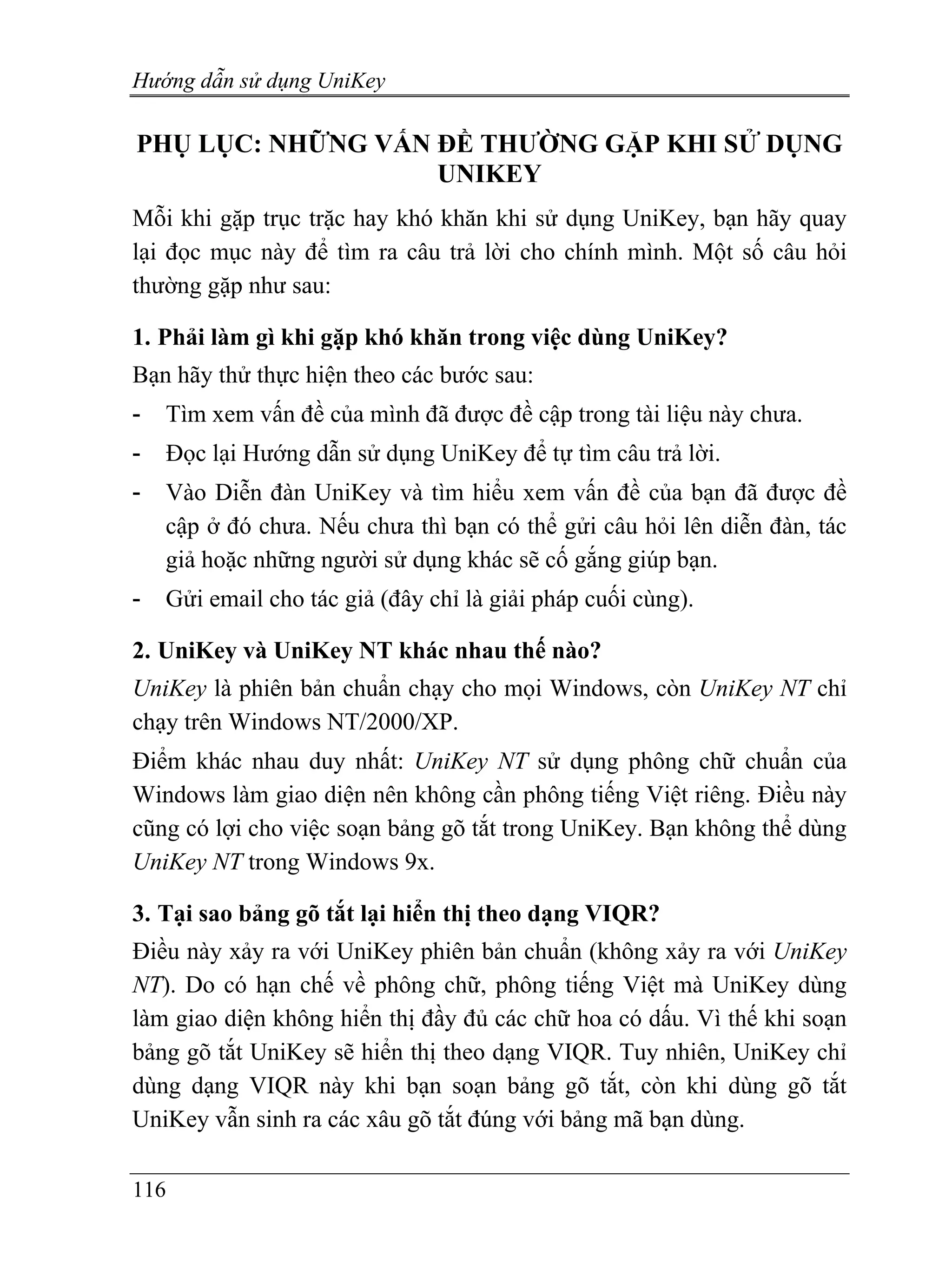 Hướng dẫn sử dụng UniKey

PHỤ LỤC: NHỮNG VẤN ĐỀ THƯỜNG GẶP KHI SỬ DỤNG
                   UNIKEY
Mỗi khi gặp trục trặc hay khó khăn khi sử dụng UniKey, bạn hãy quay
lại đọc mục này để tìm ra câu trả lời cho chính mình. Một số câu hỏi
thường gặp như sau:

1. Phải làm gì khi gặp khó khăn trong việc dùng UniKey?
Bạn hãy thử thực hiện theo các bước sau:
-   Tìm xem vấn đề của mình đã được đề cập trong tài liệu này chưa.
-   Đọc lại Hướng dẫn sử dụng UniKey để tự tìm câu trả lời.
-   Vào Diễn đàn UniKey và tìm hiểu xem vấn đề của bạn đã được đề
    cập ở đó chưa. Nếu chưa thì bạn có thể gửi câu hỏi lên diễn đàn, tác
    giả hoặc những người sử dụng khác sẽ cố gắng giúp bạn.
-   Gửi email cho tác giả (đây chỉ là giải pháp cuối cùng).

2. UniKey và UniKey NT khác nhau thế nào?
UniKey là phiên bản chuẩn chạy cho mọi Windows, còn UniKey NT chỉ
chạy trên Windows NT/2000/XP.
Điểm khác nhau duy nhất: UniKey NT sử dụng phông chữ chuẩn của
Windows làm giao diện nên không cần phông tiếng Việt riêng. Điều này
cũng có lợi cho việc soạn bảng gõ tắt trong UniKey. Bạn không thể dùng
UniKey NT trong Windows 9x.

3. Tại sao bảng gõ tắt lại hiển thị theo dạng VIQR?
Điều này xảy ra với UniKey phiên bản chuẩn (không xảy ra với UniKey
NT). Do có hạn chế về phông chữ, phông tiếng Việt mà UniKey dùng
làm giao diện không hiển thị đầy đủ các chữ hoa có dấu. Vì thế khi soạn
bảng gõ tắt UniKey sẽ hiển thị theo dạng VIQR. Tuy nhiên, UniKey chỉ
dùng dạng VIQR này khi bạn soạn bảng gõ tắt, còn khi dùng gõ tắt
UniKey vẫn sinh ra các xâu gõ tắt đúng với bảng mã bạn dùng.

116
 
