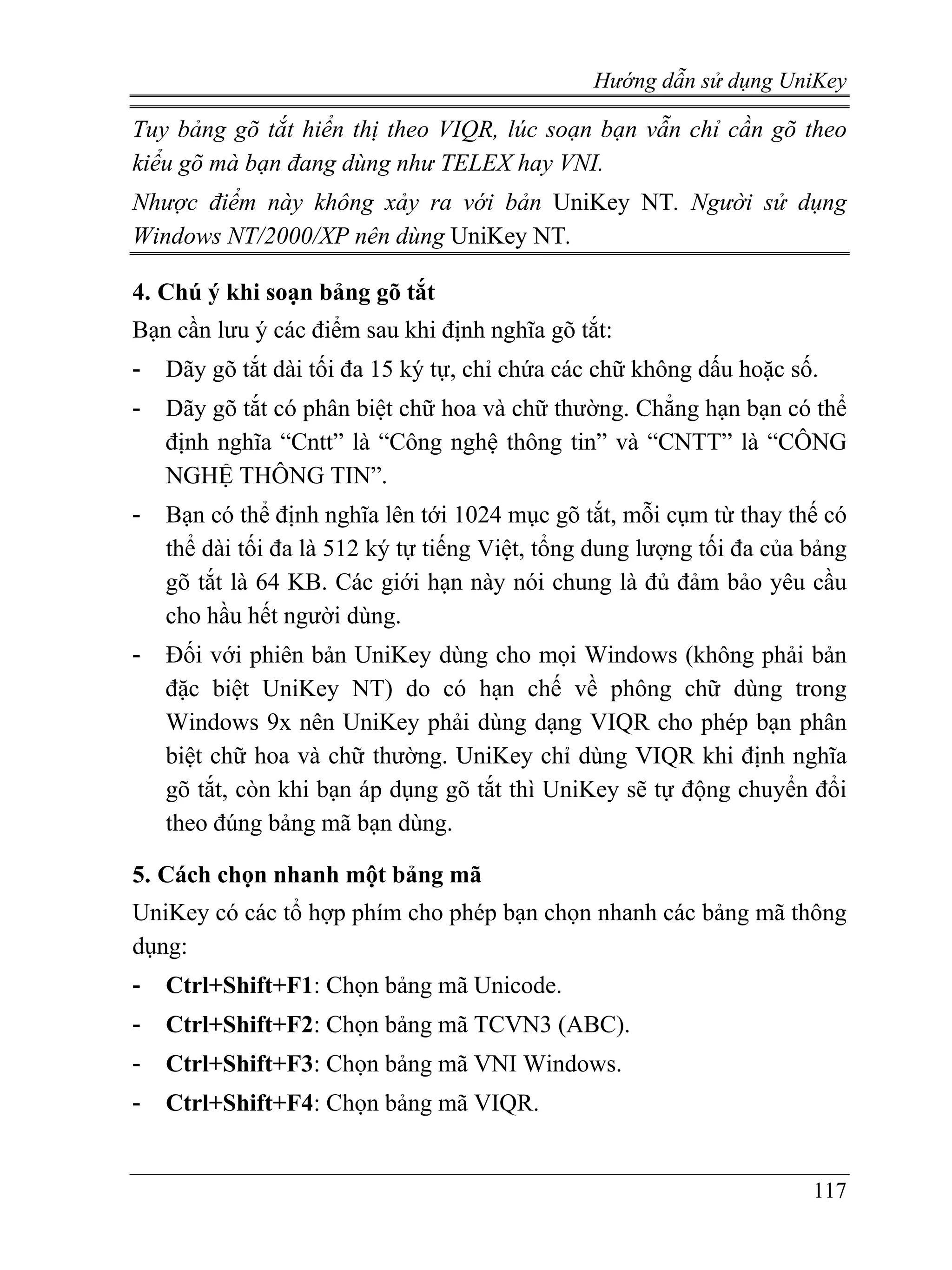 Hướng dẫn sử dụng UniKey

Tuy bảng gõ tắt hiển thị theo VIQR, lúc soạn bạn vẫn chỉ cần gõ theo
kiểu gõ mà bạn đang dùng như TELEX hay VNI.
Nhược điểm này không xảy ra với bản UniKey NT. Người sử dụng
Windows NT/2000/XP nên dùng UniKey NT.

4. Chú ý khi soạn bảng gõ tắt
Bạn cần lưu ý các điểm sau khi định nghĩa gõ tắt:
-   Dãy gõ tắt dài tối đa 15 ký tự, chỉ chứa các chữ không dấu hoặc số.
-   Dãy gõ tắt có phân biệt chữ hoa và chữ thường. Chẳng hạn bạn có thể
    định nghĩa “Cntt” là “Công nghệ thông tin” và “CNTT” là “CÔNG
    NGHỆ THÔNG TIN”.
-   Bạn có thể định nghĩa lên tới 1024 mục gõ tắt, mỗi cụm từ thay thế có
    thể dài tối đa là 512 ký tự tiếng Việt, tổng dung lượng tối đa của bảng
    gõ tắt là 64 KB. Các giới hạn này nói chung là đủ đảm bảo yêu cầu
    cho hầu hết người dùng.
-   Đối với phiên bản UniKey dùng cho mọi Windows (không phải bản
    đặc biệt UniKey NT) do có hạn chế về phông chữ dùng trong
    Windows 9x nên UniKey phải dùng dạng VIQR cho phép bạn phân
    biệt chữ hoa và chữ thường. UniKey chỉ dùng VIQR khi định nghĩa
    gõ tắt, còn khi bạn áp dụng gõ tắt thì UniKey sẽ tự động chuyển đổi
    theo đúng bảng mã bạn dùng.

5. Cách chọn nhanh một bảng mã
UniKey có các tổ hợp phím cho phép bạn chọn nhanh các bảng mã thông
dụng:
-   Ctrl+Shift+F1: Chọn bảng mã Unicode.
-   Ctrl+Shift+F2: Chọn bảng mã TCVN3 (ABC).
-   Ctrl+Shift+F3: Chọn bảng mã VNI Windows.
-   Ctrl+Shift+F4: Chọn bảng mã VIQR.


                                                                       117
 