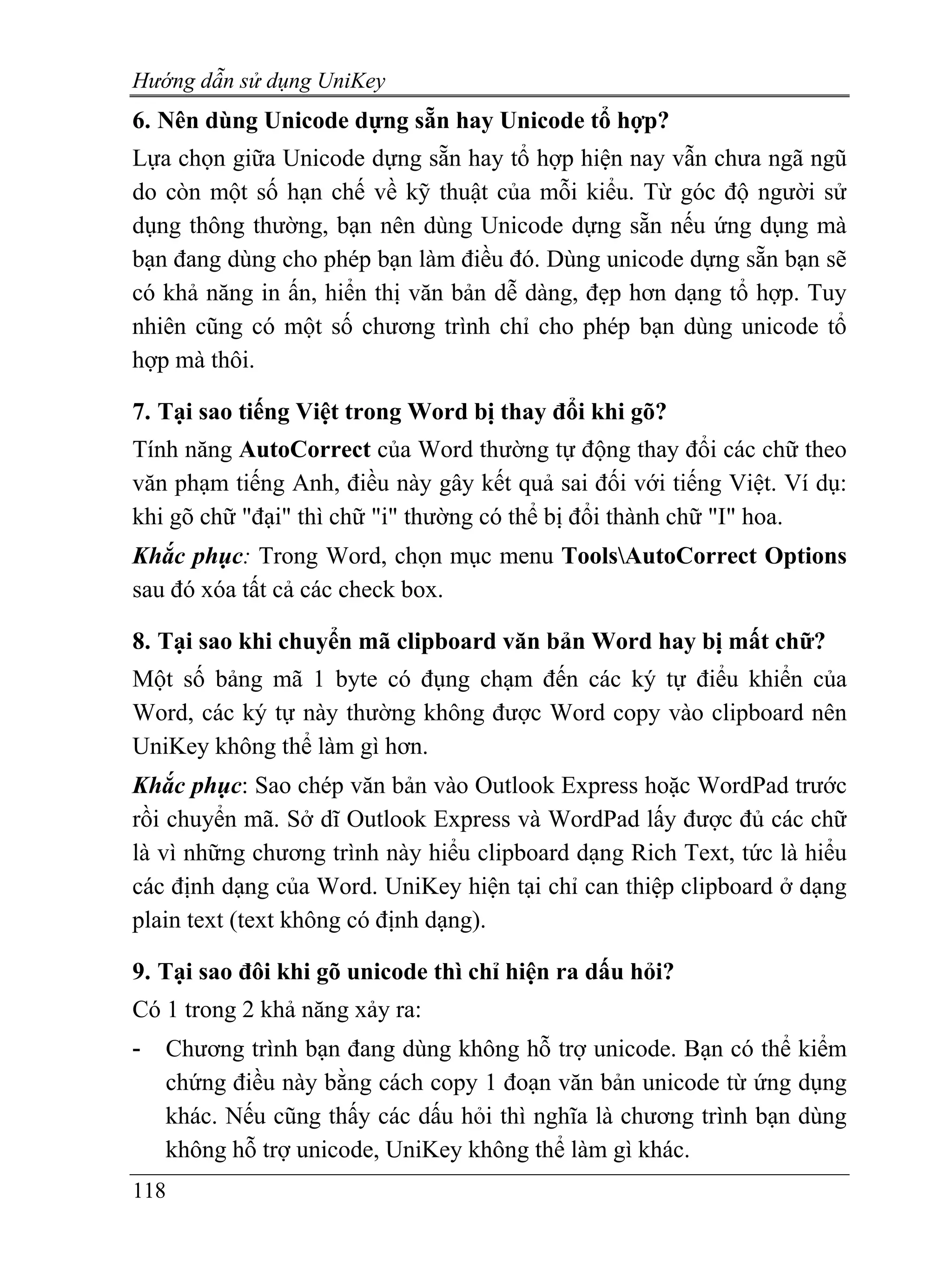 Hướng dẫn sử dụng UniKey
6. Nên dùng Unicode dựng sẵn hay Unicode tổ hợp?
Lựa chọn giữa Unicode dựng sẵn hay tổ hợp hiện nay vẫn chưa ngã ngũ
do còn một số hạn chế về kỹ thuật của mỗi kiểu. Từ góc độ người sử
dụng thông thường, bạn nên dùng Unicode dựng sẵn nếu ứng dụng mà
bạn đang dùng cho phép bạn làm điều đó. Dùng unicode dựng sẵn bạn sẽ
có khả năng in ấn, hiển thị văn bản dễ dàng, đẹp hơn dạng tổ hợp. Tuy
nhiên cũng có một số chương trình chỉ cho phép bạn dùng unicode tổ
hợp mà thôi.

7. Tại sao tiếng Việt trong Word bị thay đổi khi gõ?
Tính năng AutoCorrect của Word thường tự động thay đổi các chữ theo
văn phạm tiếng Anh, điều này gây kết quả sai đối với tiếng Việt. Ví dụ:
khi gõ chữ "đại" thì chữ "i" thường có thể bị đổi thành chữ "I" hoa.
Khắc phục: Trong Word, chọn mục menu ToolsAutoCorrect Options
sau đó xóa tất cả các check box.

8. Tại sao khi chuyển mã clipboard văn bản Word hay bị mất chữ?
Một số bảng mã 1 byte có đụng chạm đến các ký tự điểu khiển của
Word, các ký tự này thường không được Word copy vào clipboard nên
UniKey không thể làm gì hơn.
Khắc phục: Sao chép văn bản vào Outlook Express hoặc WordPad trước
rồi chuyển mã. Sở dĩ Outlook Express và WordPad lấy được đủ các chữ
là vì những chương trình này hiểu clipboard dạng Rich Text, tức là hiểu
các định dạng của Word. UniKey hiện tại chỉ can thiệp clipboard ở dạng
plain text (text không có định dạng).

9. Tại sao đôi khi gõ unicode thì chỉ hiện ra dấu hỏi?
Có 1 trong 2 khả năng xảy ra:
-   Chương trình bạn đang dùng không hỗ trợ unicode. Bạn có thể kiểm
    chứng điều này bằng cách copy 1 đoạn văn bản unicode từ ứng dụng
    khác. Nếu cũng thấy các dấu hỏi thì nghĩa là chương trình bạn dùng
    không hỗ trợ unicode, UniKey không thể làm gì khác.
118
 