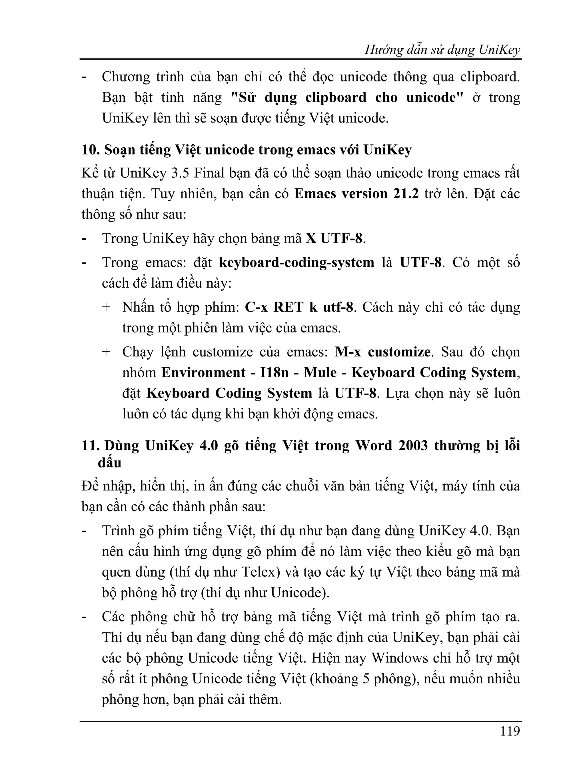 Hướng dẫn sử dụng UniKey
-   Chương trình của bạn chỉ có thể đọc unicode thông qua clipboard.
    Bạn bật tính năng "Sử dụng clipboard cho unicode" ở trong
    UniKey lên thì sẽ soạn được tiếng Việt unicode.

10. Soạn tiếng Việt unicode trong emacs với UniKey
Kể từ UniKey 3.5 Final bạn đã có thể soạn thảo unicode trong emacs rất
thuận tiện. Tuy nhiên, bạn cần có Emacs version 21.2 trở lên. Đặt các
thông số như sau:
-   Trong UniKey hãy chọn bảng mã X UTF-8.
-   Trong emacs: đặt keyboard-coding-system là UTF-8. Có một số
    cách để làm điều này:
    + Nhấn tổ hợp phím: C-x RET k utf-8. Cách này chỉ có tác dụng
      trong một phiên làm việc của emacs.
    + Chạy lệnh customize của emacs: M-x customize. Sau đó chọn
      nhóm Environment - I18n - Mule - Keyboard Coding System,
      đặt Keyboard Coding System là UTF-8. Lựa chọn này sẽ luôn
      luôn có tác dụng khi bạn khởi động emacs.

11. Dùng UniKey 4.0 gõ tiếng Việt trong Word 2003 thường bị lỗi
  dấu
Để nhập, hiển thị, in ấn đúng các chuỗi văn bản tiếng Việt, máy tính của
bạn cần có các thành phần sau:
-   Trình gõ phím tiếng Việt, thí dụ như bạn đang dùng UniKey 4.0. Bạn
    nên cấu hình ứng dụng gõ phím để nó làm việc theo kiểu gõ mà bạn
    quen dùng (thí dụ như Telex) và tạo các ký tự Việt theo bảng mã mà
    bộ phông hỗ trợ (thí dụ như Unicode).
-   Các phông chữ hỗ trợ bảng mã tiếng Việt mà trình gõ phím tạo ra.
    Thí dụ nếu bạn đang dùng chế độ mặc định của UniKey, bạn phải cài
    các bộ phông Unicode tiếng Việt. Hiện nay Windows chỉ hỗ trợ một
    số rất ít phông Unicode tiếng Việt (khoảng 5 phông), nếu muốn nhiều
    phông hơn, bạn phải cài thêm.

                                                                    119
 