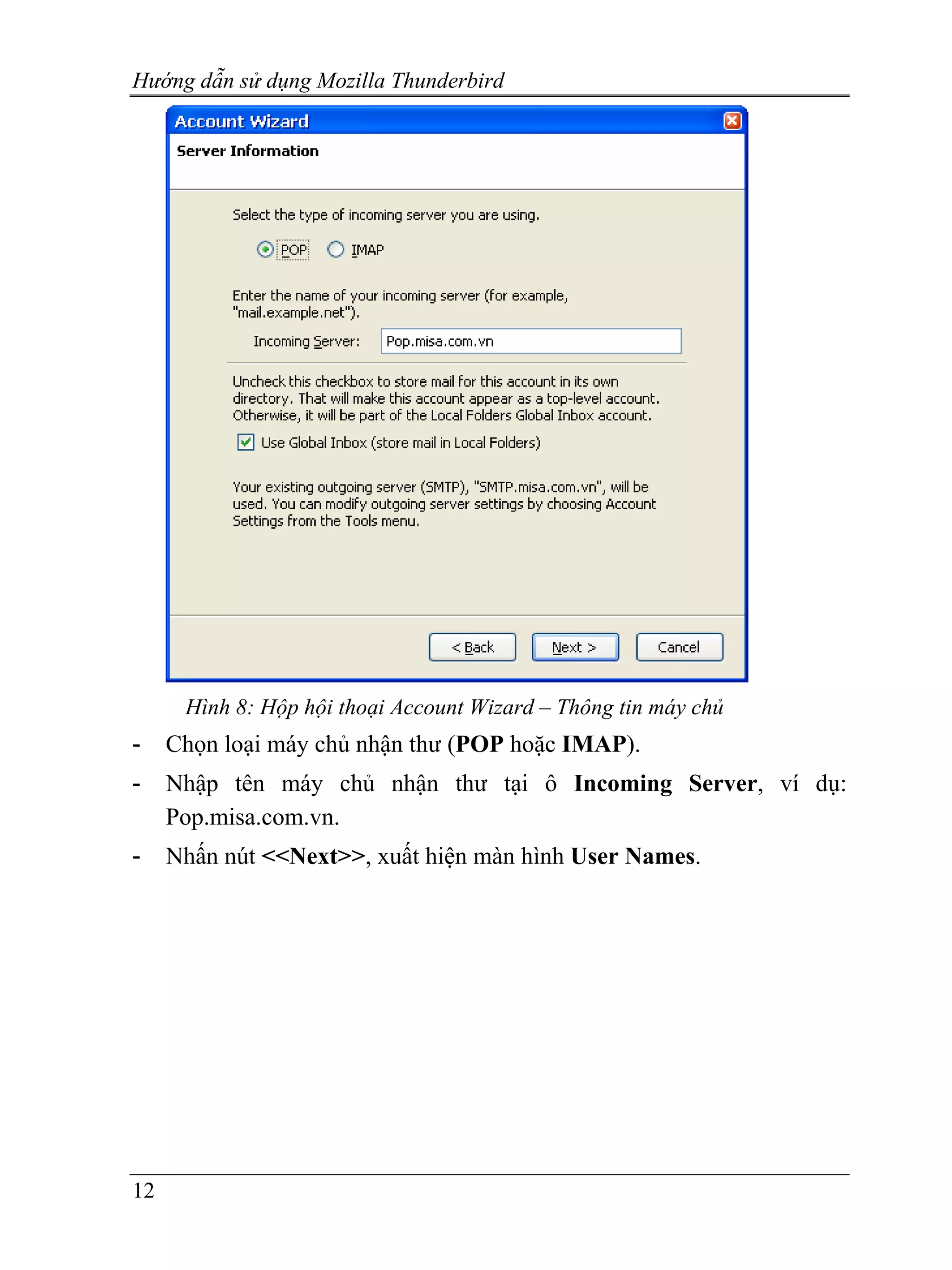 Hướng dẫn sử dụng Mozilla Thunderbird




      Hình 8: Hộp hội thoại Account Wizard – Thông tin máy chủ
-    Chọn loại máy chủ nhận thư (POP hoặc IMAP).
-    Nhập tên máy chủ nhận thư tại ô Incoming Server, ví dụ:
     Pop.misa.com.vn.
-    Nhấn nút <<Next>>, xuất hiện màn hình User Names.




12
 