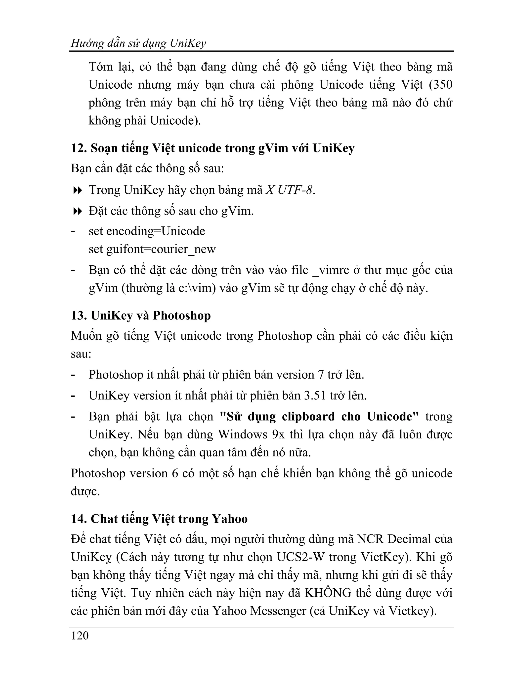 Hướng dẫn sử dụng UniKey
    Tóm lại, có thể bạn đang dùng chế độ gõ tiếng Việt theo bảng mã
    Unicode nhưng máy bạn chưa cài phông Unicode tiếng Việt (350
    phông trên máy bạn chỉ hỗ trợ tiếng Việt theo bảng mã nào đó chứ
    không phải Unicode).

12. Soạn tiếng Việt unicode trong gVim với UniKey
Bạn cần đặt các thông số sau:
    Trong UniKey hãy chọn bảng mã X UTF-8.
    Đặt các thông số sau cho gVim.
-   set encoding=Unicode
    set guifont=courier_new
-   Bạn có thể đặt các dòng trên vào vào file _vimrc ở thư mục gốc của
    gVim (thường là c:vim) vào gVim sẽ tự động chạy ở chế độ này.

13. UniKey và Photoshop
Muốn gõ tiếng Việt unicode trong Photoshop cần phải có các điều kiện
sau:
-   Photoshop ít nhất phải từ phiên bản version 7 trở lên.
-   UniKey version ít nhất phải từ phiên bản 3.51 trở lên.
-   Bạn phải bật lựa chọn "Sử dụng clipboard cho Unicode" trong
    UniKey. Nếu bạn dùng Windows 9x thì lựa chọn này đã luôn được
    chọn, bạn không cần quan tâm đến nó nữa.
Photoshop version 6 có một số hạn chế khiến bạn không thể gõ unicode
được.

14. Chat tiếng Việt trong Yahoo
Để chat tiếng Việt có dấu, mọi người thường dùng mã NCR Decimal của
UniKeỵ (Cách này tương tự như chọn UCS2-W trong VietKey). Khi gõ
bạn không thấy tiếng Việt ngay mà chỉ thấy mã, nhưng khi gửi đi sẽ thấy
tiếng Việt. Tuy nhiên cách này hiện nay đã KHÔNG thể dùng được với
các phiên bản mới đây của Yahoo Messenger (cả UniKey và Vietkey).
120
 
