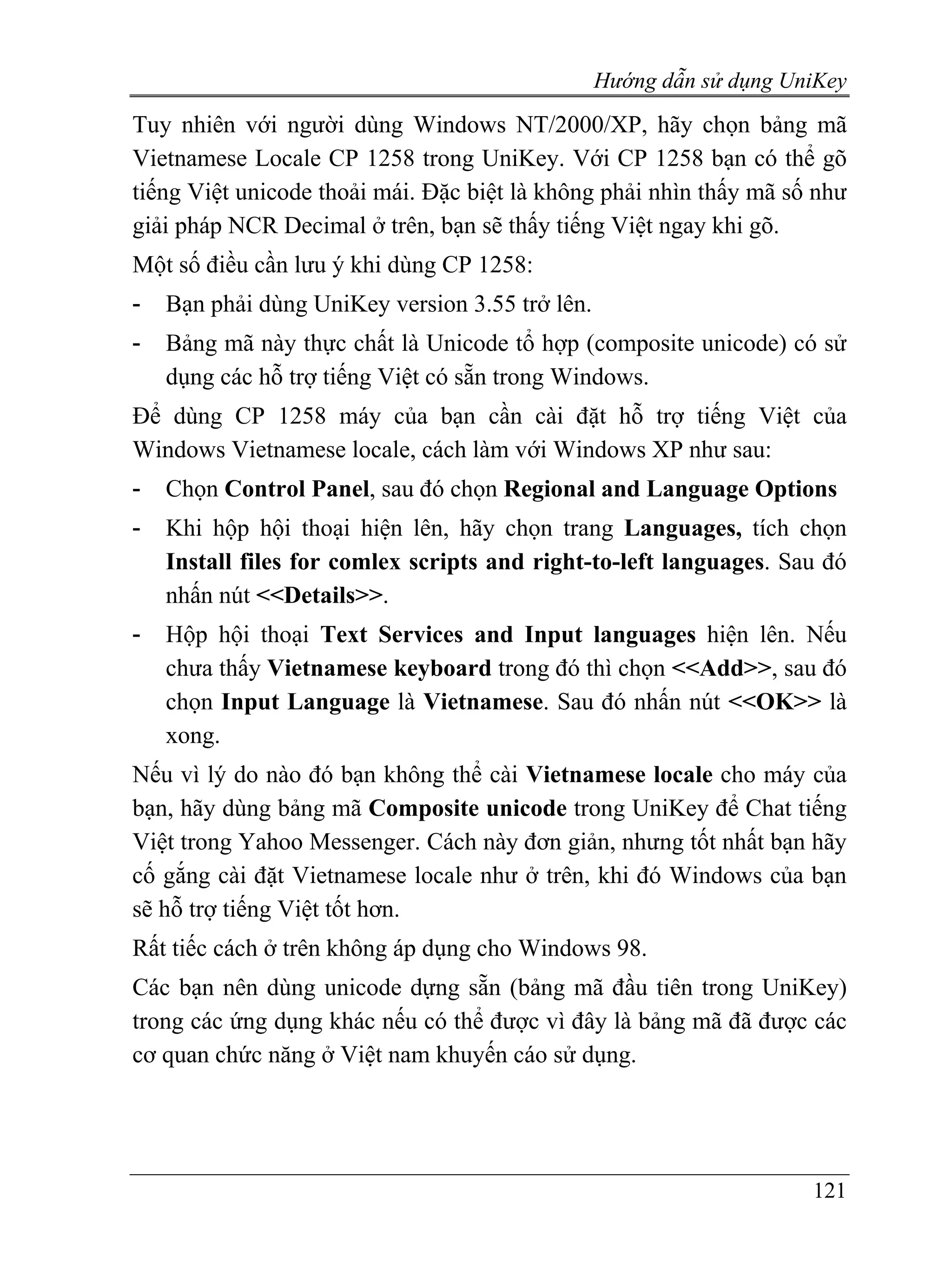 Hướng dẫn sử dụng UniKey
Tuy nhiên với người dùng Windows NT/2000/XP, hãy chọn bảng mã
Vietnamese Locale CP 1258 trong UniKey. Với CP 1258 bạn có thể gõ
tiếng Việt unicode thoải mái. Đặc biệt là không phải nhìn thấy mã số như
giải pháp NCR Decimal ở trên, bạn sẽ thấy tiếng Việt ngay khi gõ.
Một số điều cần lưu ý khi dùng CP 1258:
-   Bạn phải dùng UniKey version 3.55 trở lên.
-   Bảng mã này thực chất là Unicode tổ hợp (composite unicode) có sử
    dụng các hỗ trợ tiếng Việt có sẵn trong Windows.
Để dùng CP 1258 máy của bạn cần cài đặt hỗ trợ tiếng Việt của
Windows Vietnamese locale, cách làm với Windows XP như sau:
-   Chọn Control Panel, sau đó chọn Regional and Language Options
-   Khi hộp hội thoại hiện lên, hãy chọn trang Languages, tích chọn
    Install files for comlex scripts and right-to-left languages. Sau đó
    nhấn nút <<Details>>.
-   Hộp hội thoại Text Services and Input languages hiện lên. Nếu
    chưa thấy Vietnamese keyboard trong đó thì chọn <<Add>>, sau đó
    chọn Input Language là Vietnamese. Sau đó nhấn nút <<OK>> là
    xong.
Nếu vì lý do nào đó bạn không thể cài Vietnamese locale cho máy của
bạn, hãy dùng bảng mã Composite unicode trong UniKey để Chat tiếng
Việt trong Yahoo Messenger. Cách này đơn giản, nhưng tốt nhất bạn hãy
cố gắng cài đặt Vietnamese locale như ở trên, khi đó Windows của bạn
sẽ hỗ trợ tiếng Việt tốt hơn.
Rất tiếc cách ở trên không áp dụng cho Windows 98.
Các bạn nên dùng unicode dựng sẵn (bảng mã đầu tiên trong UniKey)
trong các ứng dụng khác nếu có thể được vì đây là bảng mã đã được các
cơ quan chức năng ở Việt nam khuyến cáo sử dụng.




                                                                     121
 