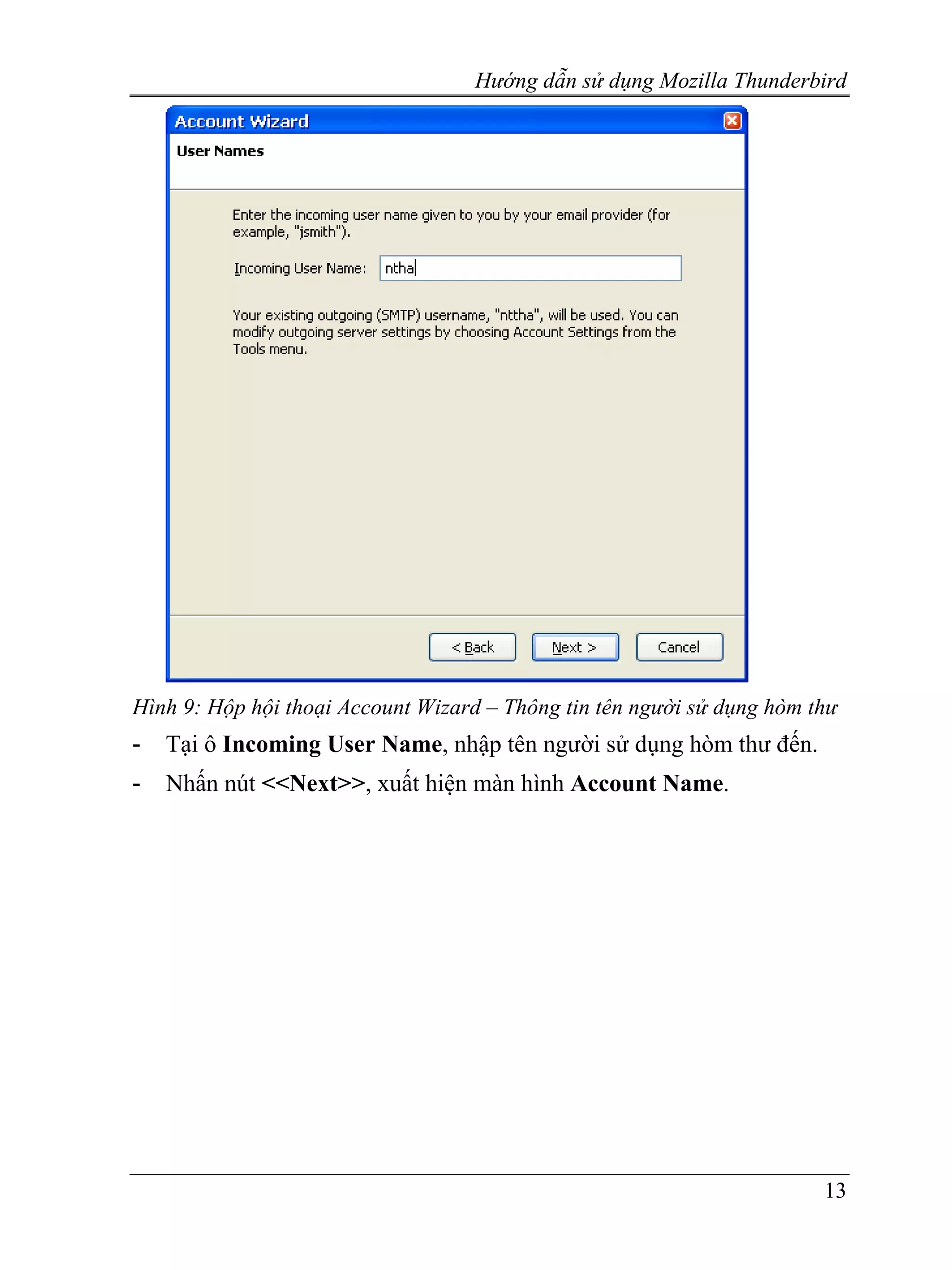 Hướng dẫn sử dụng Mozilla Thunderbird




Hình 9: Hộp hội thoại Account Wizard – Thông tin tên người sử dụng hòm thư
-   Tại ô Incoming User Name, nhập tên người sử dụng hòm thư đến.
-   Nhấn nút <<Next>>, xuất hiện màn hình Account Name.




                                                                        13
 