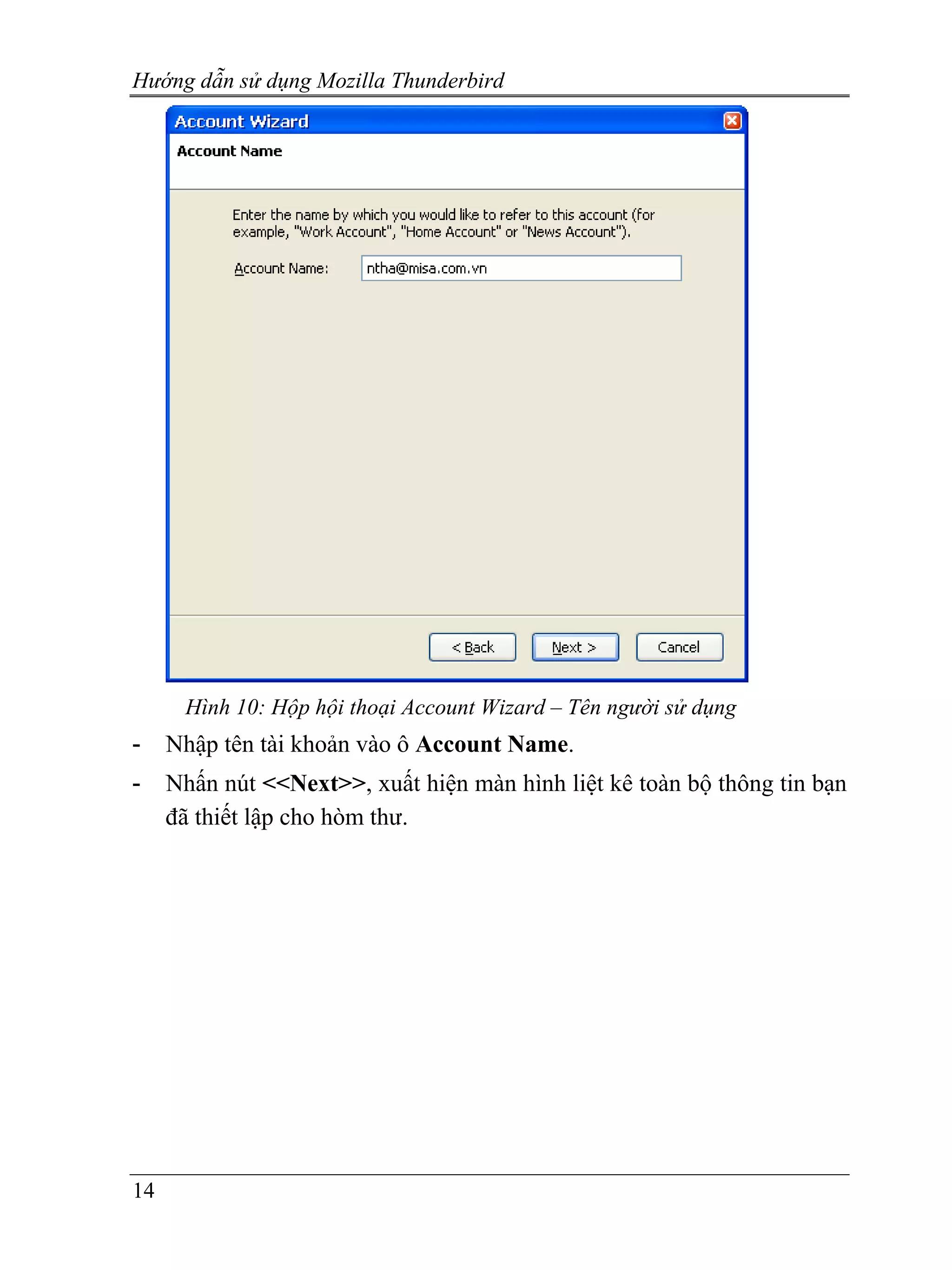Hướng dẫn sử dụng Mozilla Thunderbird




      Hình 10: Hộp hội thoại Account Wizard – Tên người sử dụng
-    Nhập tên tài khoản vào ô Account Name.
-    Nhấn nút <<Next>>, xuất hiện màn hình liệt kê toàn bộ thông tin bạn
     đã thiết lập cho hòm thư.




14
 