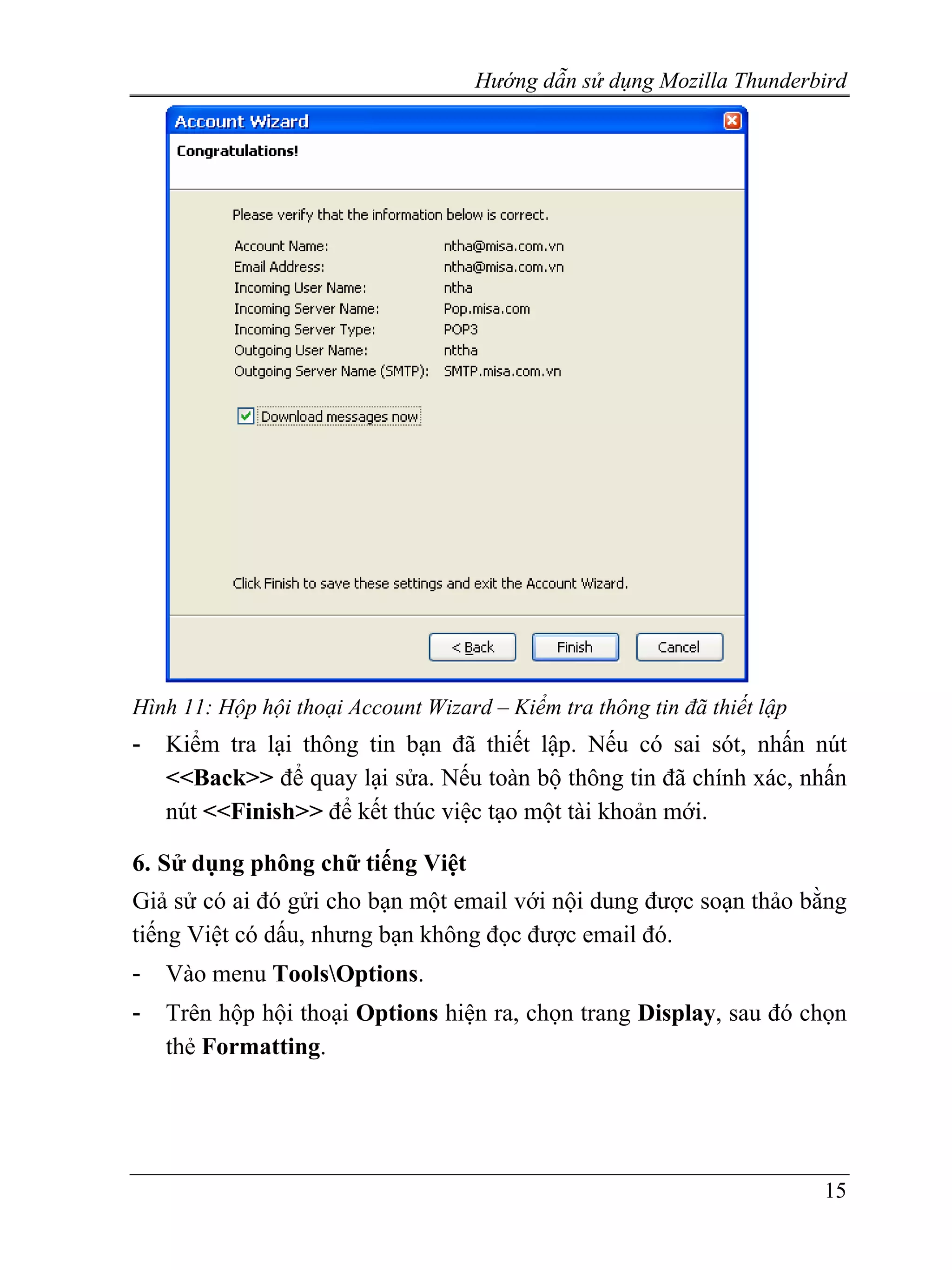Hướng dẫn sử dụng Mozilla Thunderbird




Hình 11: Hộp hội thoại Account Wizard – Kiểm tra thông tin đã thiết lập
-   Kiểm tra lại thông tin bạn đã thiết lập. Nếu có sai sót, nhấn nút
    <<Back>> để quay lại sửa. Nếu toàn bộ thông tin đã chính xác, nhấn
    nút <<Finish>> để kết thúc việc tạo một tài khoản mới.

6. Sử dụng phông chữ tiếng Việt
Giả sử có ai đó gửi cho bạn một email với nội dung được soạn thảo bằng
tiếng Việt có dấu, nhưng bạn không đọc được email đó.
-   Vào menu ToolsOptions.
-   Trên hộp hội thoại Options hiện ra, chọn trang Display, sau đó chọn
    thẻ Formatting.




                                                                          15
 