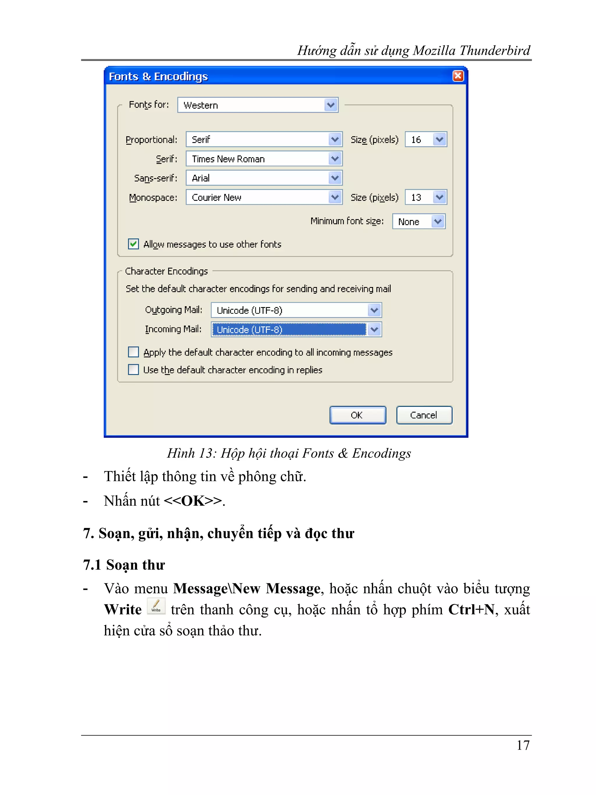 Hướng dẫn sử dụng Mozilla Thunderbird




               Hình 13: Hộp hội thoại Fonts & Encodings
-   Thiết lập thông tin về phông chữ.
-   Nhấn nút <<OK>>.

7. Soạn, gửi, nhận, chuyển tiếp và đọc thư

7.1 Soạn thư
-   Vào menu MessageNew Message, hoặc nhấn chuột vào biểu tượng
    Write      trên thanh công cụ, hoặc nhấn tổ hợp phím Ctrl+N, xuất
    hiện cửa sổ soạn thảo thư.




                                                                      17
 