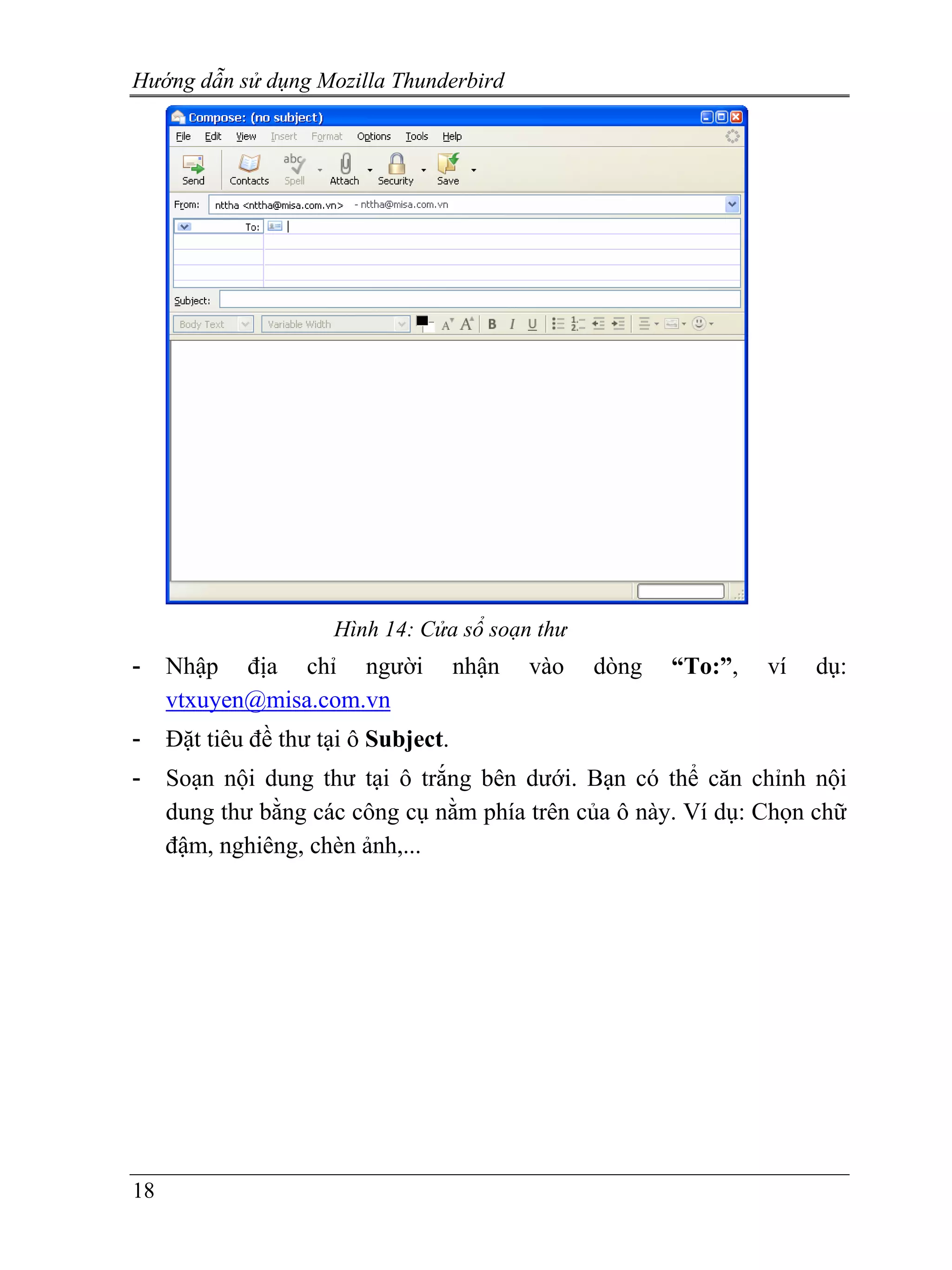 Hướng dẫn sử dụng Mozilla Thunderbird




                      Hình 14: Cửa sổ soạn thư
-    Nhập địa chỉ người               nhận   vào   dòng   “To:”,   ví   dụ:
     vtxuyen@misa.com.vn
-    Đặt tiêu đề thư tại ô Subject.
-    Soạn nội dung thư tại ô trắng bên dưới. Bạn có thể căn chỉnh nội
     dung thư bằng các công cụ nằm phía trên của ô này. Ví dụ: Chọn chữ
     đậm, nghiêng, chèn ảnh,...




18
 